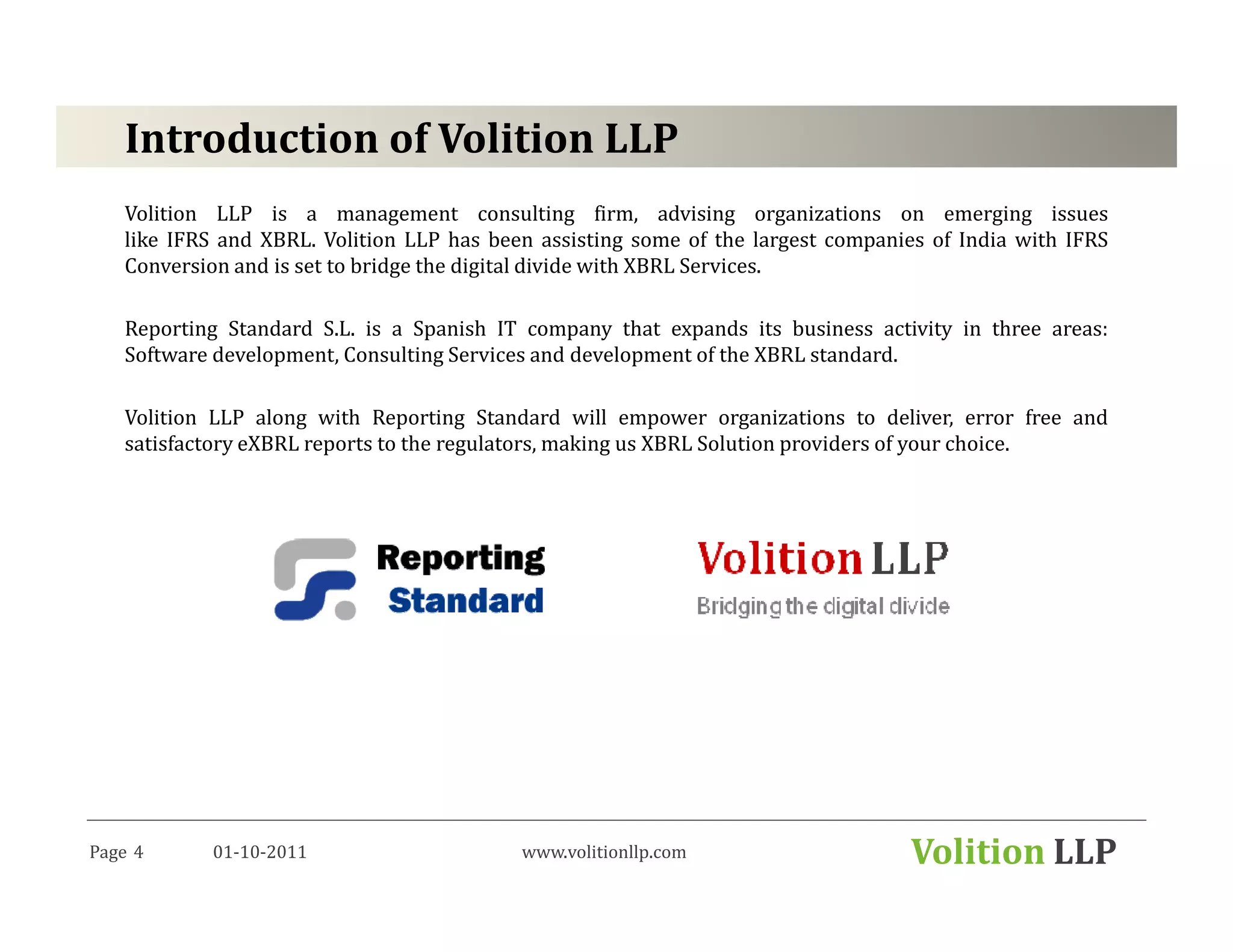 Introduction of Volition LLP
   Volition LLP is a management consulting firm, advising organizations on emerging issues
   like IFRS and XBRL. Volition LLP has been assisting some of the largest companies of India with IFRS
   Conversion and is set to bridge the digital divide with XBRL Services.

   Reporting Standard S.L. is a Spanish IT company that expands its business activity in three areas:
   Software development, Consulting Services and development of the XBRL standard.

   Volition LLP along with Reporting Standard will empower organizations to deliver, error free and
   satisfactory eXBRL reports to the regulators, making us XBRL Solution providers of your choice.




Page 4     01-10-2011                      www.volitionllp.com                    Volition LLP
 