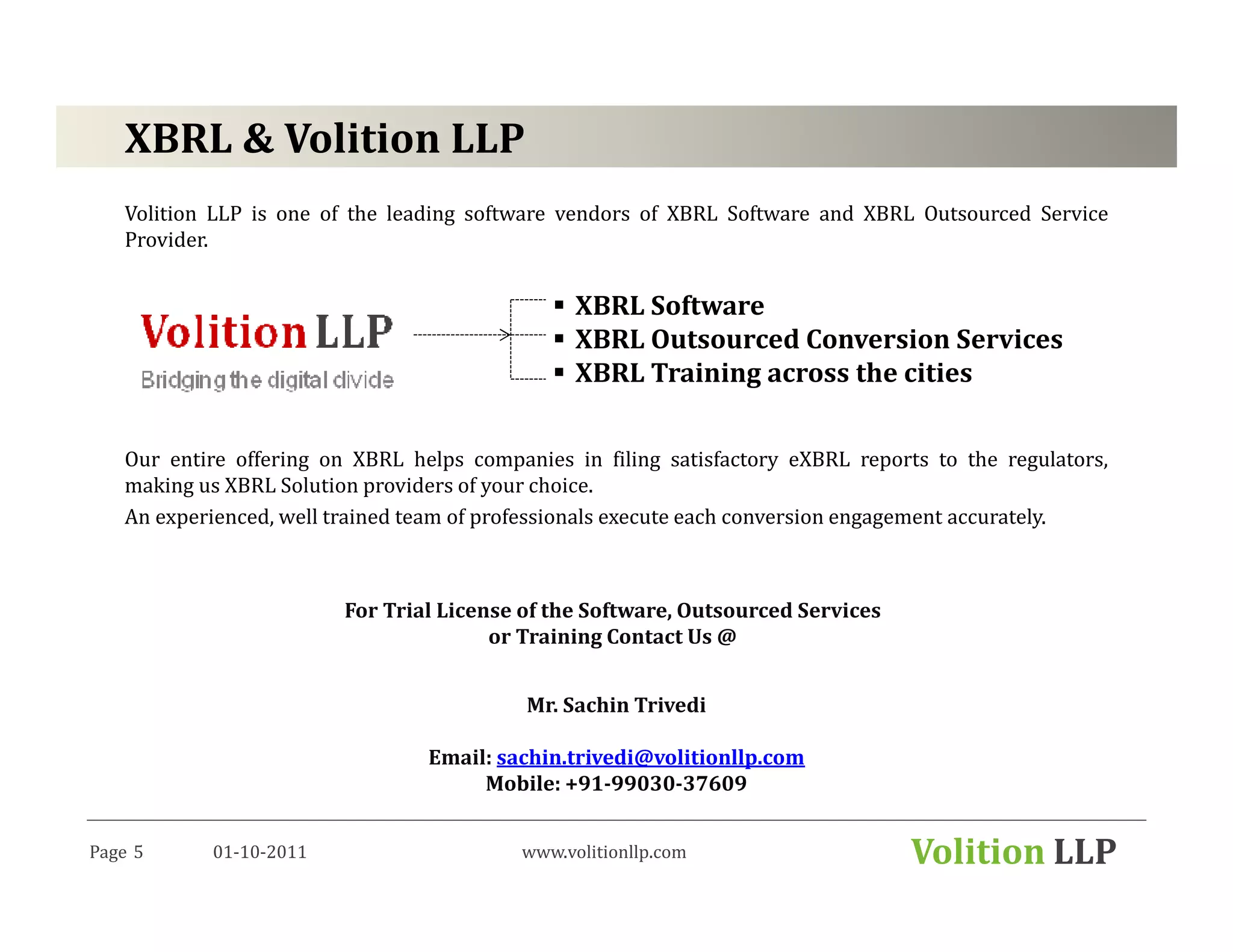 XBRL & Volition LLP
   Volition LLP is one of the leading software vendors of XBRL Software and XBRL Outsourced Service
   Provider.


                                                XBRL Software
                                                XBRL Outsourced Conversion Services
                                                XBRL Training across the cities


   Our entire offering on XBRL helps companies in filing satisfactory eXBRL reports to the regulators,
   making us XBRL Solution providers of your choice.
   An experienced, well trained team of professionals execute each conversion engagement accurately.



                         For Trial License of the Software, Outsourced Services
                                        or Training Contact Us @


                                           Mr. Sachin Trivedi

                                 Email: sachin.trivedi@volitionllp.com
                                      Mobile: +91-99030-37609


Page 5     01-10-2011                     www.volitionllp.com                     Volition LLP
 