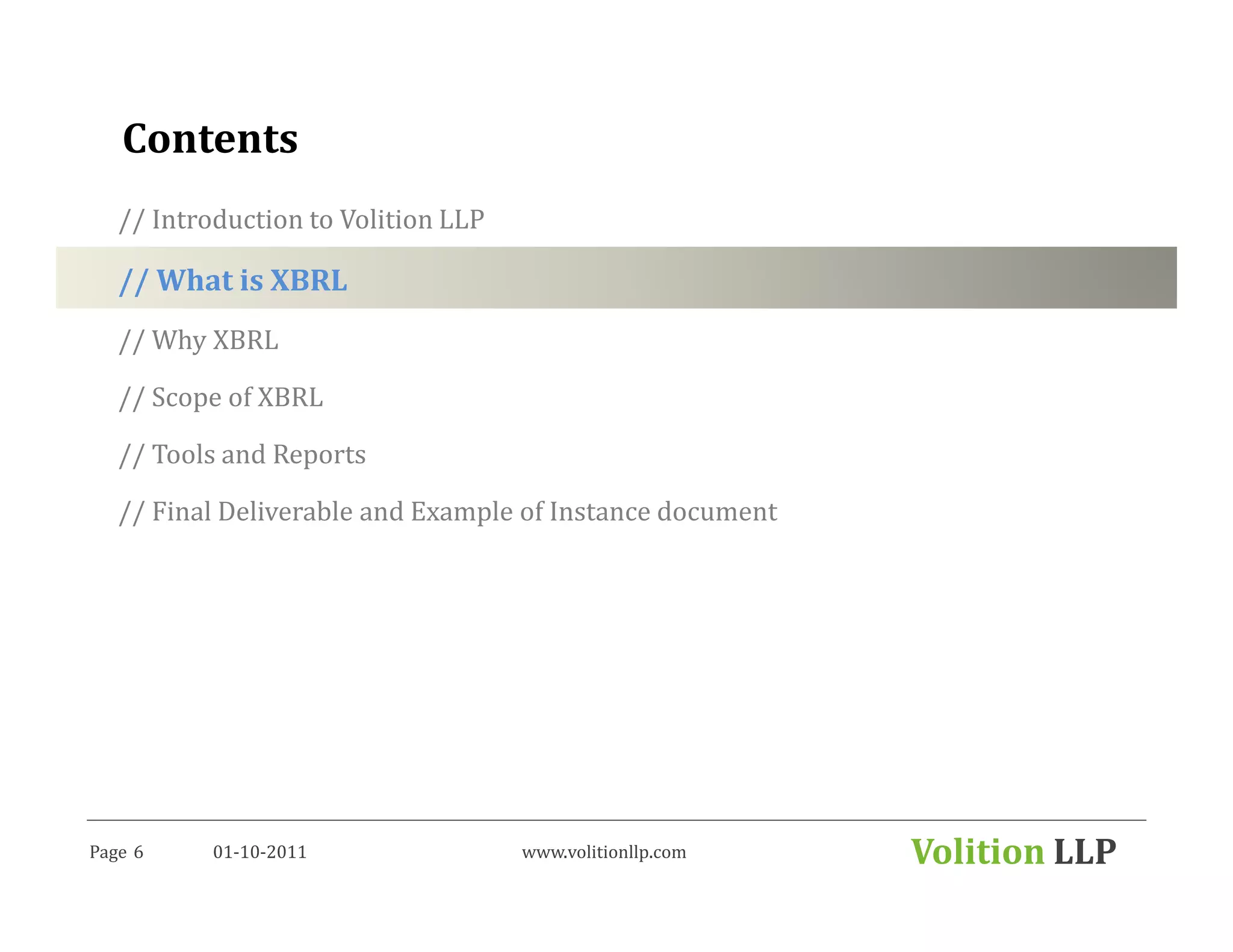 Contents
   // Introduction to Volition LLP

   // What is XBRL
   // Why XBRL

   // Scope of XBRL

   // Tools and Reports

   // Final Deliverable and Example of Instance document




Page 6     01-10-2011                www.volitionllp.com   Volition LLP
 