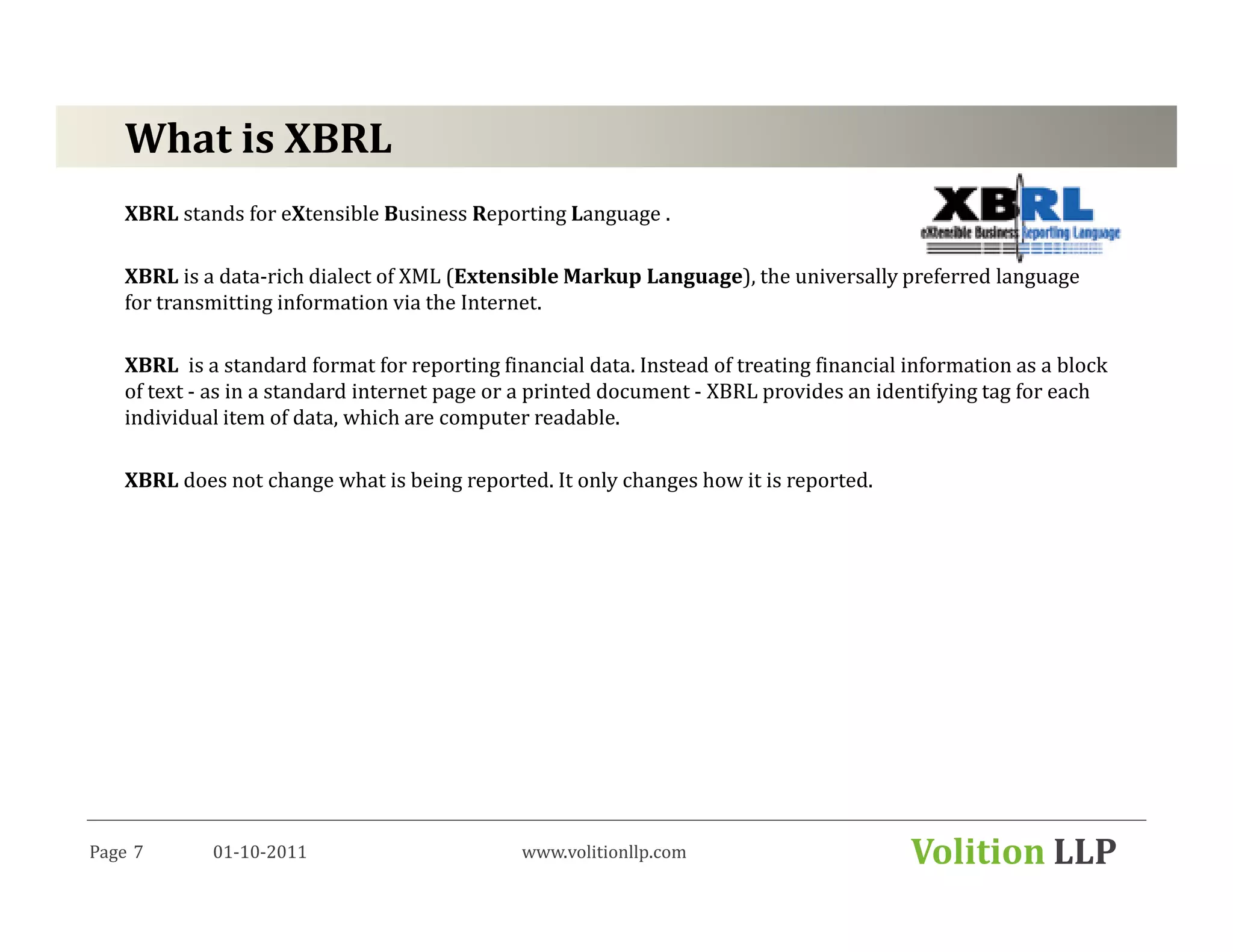 What is XBRL
   XBRL stands for eXtensible Business Reporting Language .

   XBRL is a data-rich dialect of XML (Extensible Markup Language), the universally preferred language
   for transmitting information via the Internet.

   XBRL is a standard format for reporting financial data. Instead of treating financial information as a block
   of text - as in a standard internet page or a printed document - XBRL provides an identifying tag for each
   individual item of data, which are computer readable.

   XBRL does not change what is being reported. It only changes how it is reported.




Page 7      01-10-2011                        www.volitionllp.com                        Volition LLP
 