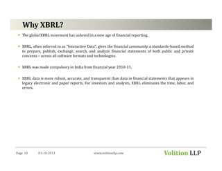 Why XBRL?
   The global XBRL movement has ushered in a new age of financial reporting.

   XBRL, often referred to as "Interactive Data", gives the financial community a standards-based method
   to prepare, publish, exchange, search, and analyze financial statements of both public and private
   concerns – across all software formats and technologies.

   XBRL was made compulsory in India from financial year 2010-11.

   XBRL data is more robust, accurate, and transparent than data in financial statements that appears in
   legacy electronic and paper reports. For investors and analysts, XBRL eliminates the time, labor, and
   errors.




Page 10     01-10-2011                       www.volitionllp.com                      Volition LLP
 