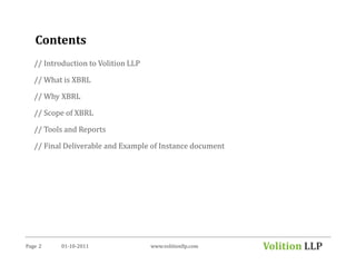Contents
   // Introduction to Volition LLP

   // What is XBRL

   // Why XBRL

   // Scope of XBRL

   // Tools and Reports

   // Final Deliverable and Example of Instance document




Page 2     01-10-2011                www.volitionllp.com   Volition LLP
 