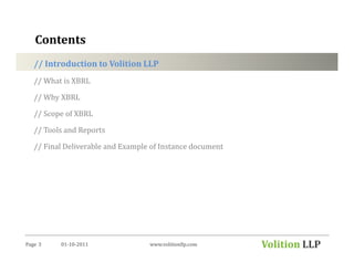 Contents
   // Introduction to Volition LLP
   // What is XBRL

   // Why XBRL

   // Scope of XBRL

   // Tools and Reports

   // Final Deliverable and Example of Instance document




Page 3    01-10-2011               www.volitionllp.com     Volition LLP
 