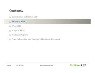 Contents
   // Introduction to Volition LLP

   // What is XBRL
   // Why XBRL

   // Scope of XBRL

   // Tools and Reports

   // Final Deliverable and Example of Instance document




Page 6     01-10-2011                www.volitionllp.com   Volition LLP
 