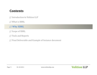 Contents
   // Introduction to Volition LLP

   // What is XBRL

   // Why XBRL
   // Scope of XBRL

   // Tools and Reports

   // Final Deliverable and Example of Instance document




Page 9     01-10-2011                www.volitionllp.com   Volition LLP
 