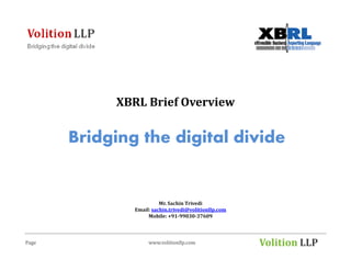 XBRL Brief Overview

       Bridging the digital divide


                         Mr. Sachin Trivedi
               Email: sachin.trivedi@volitionllp.com
                    Mobile: +91-99030-37609



Page                www.volitionllp.com                Volition LLP
 