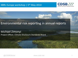 @CDSBGlobal www.cdsb.net 1
Environmental	
  risk	
  repor0ng	
  in	
  annual	
  reports	
  
	
  
Michael	
  Zimonyi	
  
Project	
  Oﬃcer,	
  Climate	
  Disclosure	
  Standards	
  Board	
  
	
  
XBRL	
  Europe	
  workshop	
  |	
  5th	
  May	
  2014	
  
 