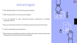 3
Advantages
Offer detailed analysis on financial reporting companies.
XBRL filing provides more accuracy and reliability.
It can be adjusted to meet customised business requirement at individual
organisational level.
Save cost and improve efficiency in handling business and financial Information.
It offers comparability and transparency.
XBRL benefits comparability by helping to identify data which is genuinely alike and
distinguishing information which is not comparable.
 