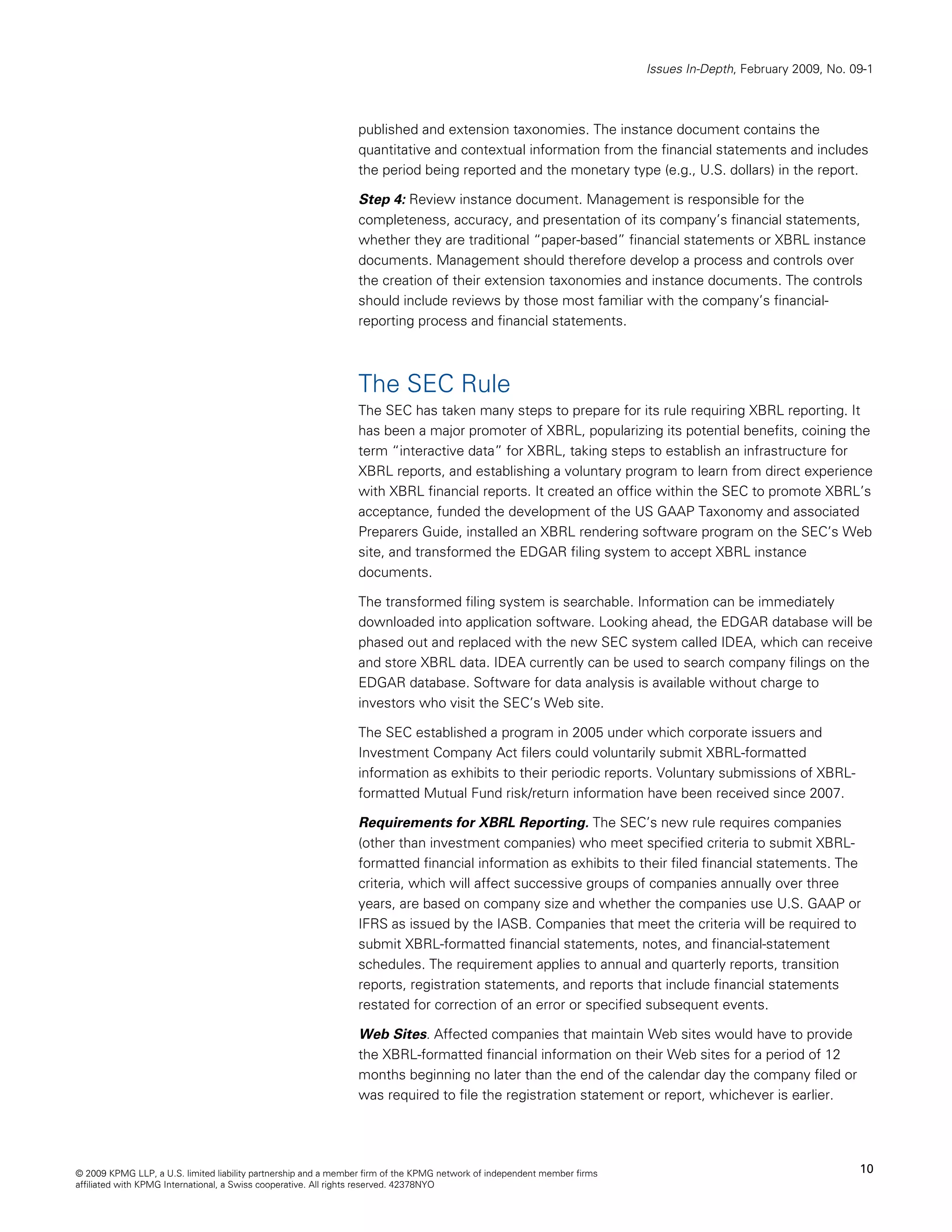 Issues In-Depth, February 2009, No. 09-1



                                                                published and extension taxonomies. The instance document contains the
                                                                quantitative and contextual information from the financial statements and includes
                                                                the period being reported and the monetary type (e.g., U.S. dollars) in the report.

                                                                Step 4: Review instance document. Management is responsible for the
                                                                completeness, accuracy, and presentation of its company’s financial statements,
                                                                whether they are traditional “paper-based” financial statements or XBRL instance
                                                                documents. Management should therefore develop a process and controls over
                                                                the creation of their extension taxonomies and instance documents. The controls
                                                                should include reviews by those most familiar with the company’s financial-
                                                                reporting process and financial statements.



                                                                The SEC Rule
                                                                The SEC has taken many steps to prepare for its rule requiring XBRL reporting. It
                                                                has been a major promoter of XBRL, popularizing its potential benefits, coining the
                                                                term “interactive data” for XBRL, taking steps to establish an infrastructure for
                                                                XBRL reports, and establishing a voluntary program to learn from direct experience
                                                                with XBRL financial reports. It created an office within the SEC to promote XBRL’s
                                                                acceptance, funded the development of the US GAAP Taxonomy and associated
                                                                Preparers Guide, installed an XBRL rendering software program on the SEC’s Web
                                                                site, and transformed the EDGAR filing system to accept XBRL instance
                                                                documents.

                                                                The transformed filing system is searchable. Information can be immediately
                                                                downloaded into application software. Looking ahead, the EDGAR database will be
                                                                phased out and replaced with the new SEC system called IDEA, which can receive
                                                                and store XBRL data. IDEA currently can be used to search company filings on the
                                                                EDGAR database. Software for data analysis is available without charge to
                                                                investors who visit the SEC’s Web site.

                                                                The SEC established a program in 2005 under which corporate issuers and
                                                                Investment Company Act filers could voluntarily submit XBRL-formatted
                                                                information as exhibits to their periodic reports. Voluntary submissions of XBRL-
                                                                formatted Mutual Fund risk/return information have been received since 2007.

                                                                Requirements for XBRL Reporting. The SEC’s new rule requires companies
                                                                (other than investment companies) who meet specified criteria to submit XBRL-
                                                                formatted financial information as exhibits to their filed financial statements. The
                                                                criteria, which will affect successive groups of companies annually over three
                                                                years, are based on company size and whether the companies use U.S. GAAP or
                                                                IFRS as issued by the IASB. Companies that meet the criteria will be required to
                                                                submit XBRL-formatted financial statements, notes, and financial-statement
                                                                schedules. The requirement applies to annual and quarterly reports, transition
                                                                reports, registration statements, and reports that include financial statements
                                                                restated for correction of an error or specified subsequent events.

                                                                Web Sites. Affected companies that maintain Web sites would have to provide
                                                                the XBRL-formatted financial information on their Web sites for a period of 12
                                                                months beginning no later than the end of the calendar day the company filed or
                                                                was required to file the registration statement or report, whichever is earlier.




© 2009 KPMG LLP, a U.S. limited liability partnership and a member firm of the KPMG network of independent member firms                                        10
affiliated with KPMG International, a Swiss cooperative. All rights reserved. 42378NYO
 