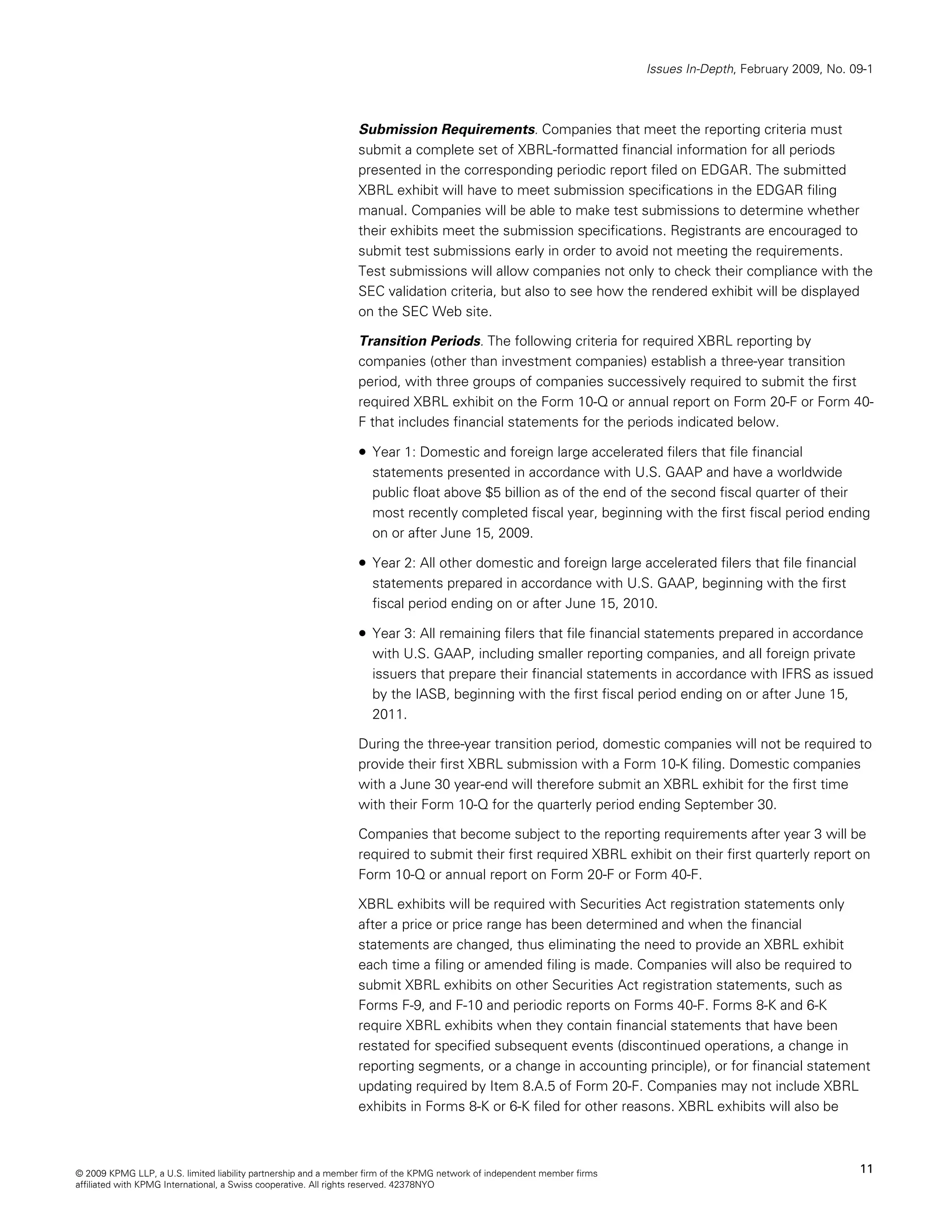 Issues In-Depth, February 2009, No. 09-1



                                                                Submission Requirements. Companies that meet the reporting criteria must
                                                                submit a complete set of XBRL-formatted financial information for all periods
                                                                presented in the corresponding periodic report filed on EDGAR. The submitted
                                                                XBRL exhibit will have to meet submission specifications in the EDGAR filing
                                                                manual. Companies will be able to make test submissions to determine whether
                                                                their exhibits meet the submission specifications. Registrants are encouraged to
                                                                submit test submissions early in order to avoid not meeting the requirements.
                                                                Test submissions will allow companies not only to check their compliance with the
                                                                SEC validation criteria, but also to see how the rendered exhibit will be displayed
                                                                on the SEC Web site.

                                                                Transition Periods. The following criteria for required XBRL reporting by
                                                                companies (other than investment companies) establish a three-year transition
                                                                period, with three groups of companies successively required to submit the first
                                                                required XBRL exhibit on the Form 10-Q or annual report on Form 20-F or Form 40-
                                                                F that includes financial statements for the periods indicated below.

                                                                • Year 1: Domestic and foreign large accelerated filers that file financial
                                                                   statements presented in accordance with U.S. GAAP and have a worldwide
                                                                   public float above $5 billion as of the end of the second fiscal quarter of their
                                                                   most recently completed fiscal year, beginning with the first fiscal period ending
                                                                   on or after June 15, 2009.

                                                                • Year 2: All other domestic and foreign large accelerated filers that file financial
                                                                   statements prepared in accordance with U.S. GAAP, beginning with the first
                                                                   fiscal period ending on or after June 15, 2010.

                                                                • Year 3: All remaining filers that file financial statements prepared in accordance
                                                                   with U.S. GAAP, including smaller reporting companies, and all foreign private
                                                                   issuers that prepare their financial statements in accordance with IFRS as issued
                                                                   by the IASB, beginning with the first fiscal period ending on or after June 15,
                                                                   2011.

                                                                During the three-year transition period, domestic companies will not be required to
                                                                provide their first XBRL submission with a Form 10-K filing. Domestic companies
                                                                with a June 30 year-end will therefore submit an XBRL exhibit for the first time
                                                                with their Form 10-Q for the quarterly period ending September 30.

                                                                Companies that become subject to the reporting requirements after year 3 will be
                                                                required to submit their first required XBRL exhibit on their first quarterly report on
                                                                Form 10-Q or annual report on Form 20-F or Form 40-F.

                                                                XBRL exhibits will be required with Securities Act registration statements only
                                                                after a price or price range has been determined and when the financial
                                                                statements are changed, thus eliminating the need to provide an XBRL exhibit
                                                                each time a filing or amended filing is made. Companies will also be required to
                                                                submit XBRL exhibits on other Securities Act registration statements, such as
                                                                Forms F-9, and F-10 and periodic reports on Forms 40-F. Forms 8-K and 6-K
                                                                require XBRL exhibits when they contain financial statements that have been
                                                                restated for specified subsequent events (discontinued operations, a change in
                                                                reporting segments, or a change in accounting principle), or for financial statement
                                                                updating required by Item 8.A.5 of Form 20-F. Companies may not include XBRL
                                                                exhibits in Forms 8-K or 6-K filed for other reasons. XBRL exhibits will also be



© 2009 KPMG LLP, a U.S. limited liability partnership and a member firm of the KPMG network of independent member firms                                        11
affiliated with KPMG International, a Swiss cooperative. All rights reserved. 42378NYO
 