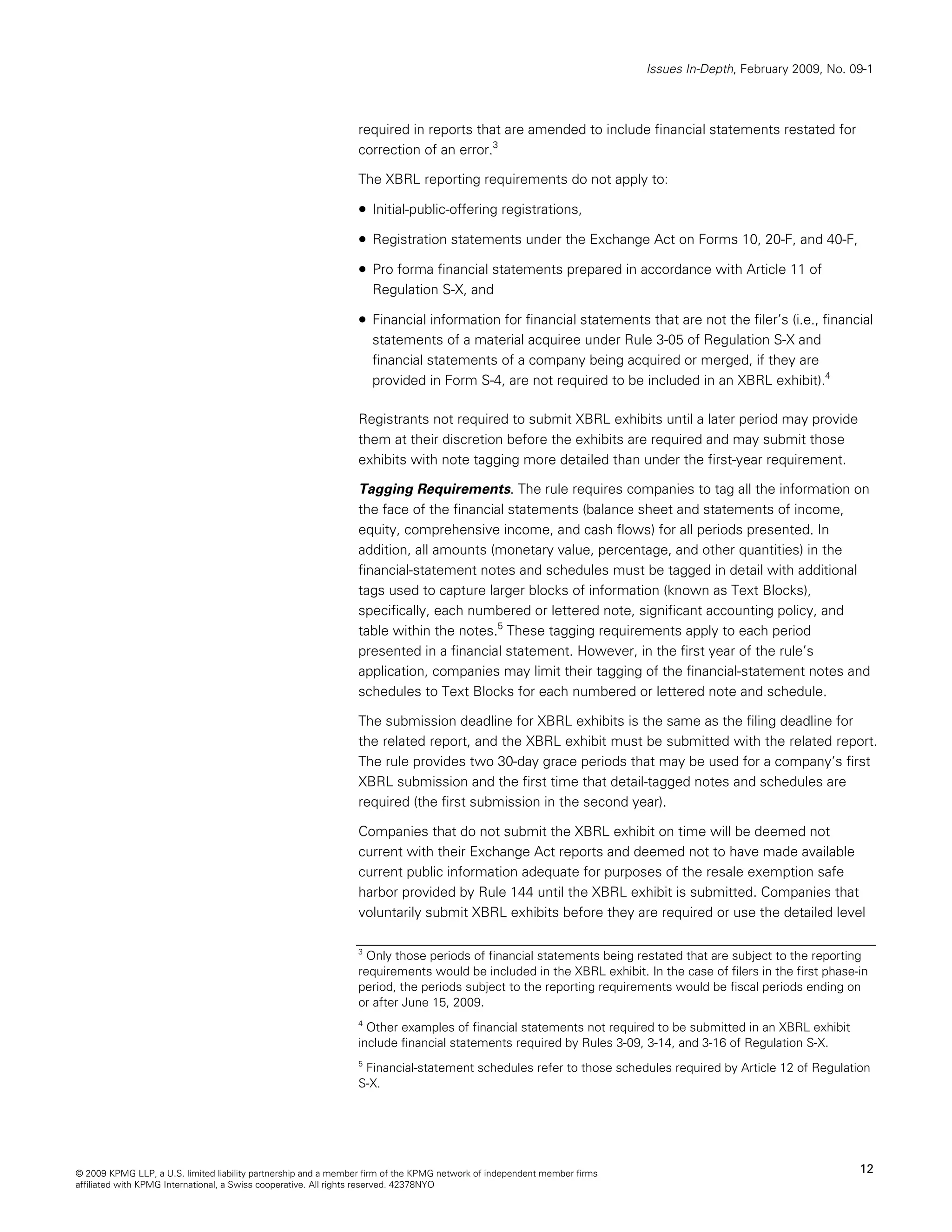 Issues In-Depth, February 2009, No. 09-1



                                                                required in reports that are amended to include financial statements restated for
                                                                correction of an error.3

                                                                The XBRL reporting requirements do not apply to:

                                                                • Initial-public-offering registrations,
                                                                • Registration statements under the Exchange Act on Forms 10, 20-F, and 40-F,
                                                                • Pro forma financial statements prepared in accordance with Article 11 of
                                                                    Regulation S-X, and

                                                                • Financial information for financial statements that are not the filer’s (i.e., financial
                                                                    statements of a material acquiree under Rule 3-05 of Regulation S-X and
                                                                    financial statements of a company being acquired or merged, if they are
                                                                    provided in Form S-4, are not required to be included in an XBRL exhibit).4

                                                                Registrants not required to submit XBRL exhibits until a later period may provide
                                                                them at their discretion before the exhibits are required and may submit those
                                                                exhibits with note tagging more detailed than under the first-year requirement.

                                                                Tagging Requirements. The rule requires companies to tag all the information on
                                                                the face of the financial statements (balance sheet and statements of income,
                                                                equity, comprehensive income, and cash flows) for all periods presented. In
                                                                addition, all amounts (monetary value, percentage, and other quantities) in the
                                                                financial-statement notes and schedules must be tagged in detail with additional
                                                                tags used to capture larger blocks of information (known as Text Blocks),
                                                                specifically, each numbered or lettered note, significant accounting policy, and
                                                                table within the notes.5 These tagging requirements apply to each period
                                                                presented in a financial statement. However, in the first year of the rule’s
                                                                application, companies may limit their tagging of the financial-statement notes and
                                                                schedules to Text Blocks for each numbered or lettered note and schedule.

                                                                The submission deadline for XBRL exhibits is the same as the filing deadline for
                                                                the related report, and the XBRL exhibit must be submitted with the related report.
                                                                The rule provides two 30-day grace periods that may be used for a company’s first
                                                                XBRL submission and the first time that detail-tagged notes and schedules are
                                                                required (the first submission in the second year).

                                                                Companies that do not submit the XBRL exhibit on time will be deemed not
                                                                current with their Exchange Act reports and deemed not to have made available
                                                                current public information adequate for purposes of the resale exemption safe
                                                                harbor provided by Rule 144 until the XBRL exhibit is submitted. Companies that
                                                                voluntarily submit XBRL exhibits before they are required or use the detailed level

                                                                3
                                                                  Only those periods of financial statements being restated that are subject to the reporting
                                                                requirements would be included in the XBRL exhibit. In the case of filers in the first phase-in
                                                                period, the periods subject to the reporting requirements would be fiscal periods ending on
                                                                or after June 15, 2009.
                                                                4
                                                                  Other examples of financial statements not required to be submitted in an XBRL exhibit
                                                                include financial statements required by Rules 3-09, 3-14, and 3-16 of Regulation S-X.
                                                                5
                                                                  Financial-statement schedules refer to those schedules required by Article 12 of Regulation
                                                                S-X.




© 2009 KPMG LLP, a U.S. limited liability partnership and a member firm of the KPMG network of independent member firms                                        12
affiliated with KPMG International, a Swiss cooperative. All rights reserved. 42378NYO
 