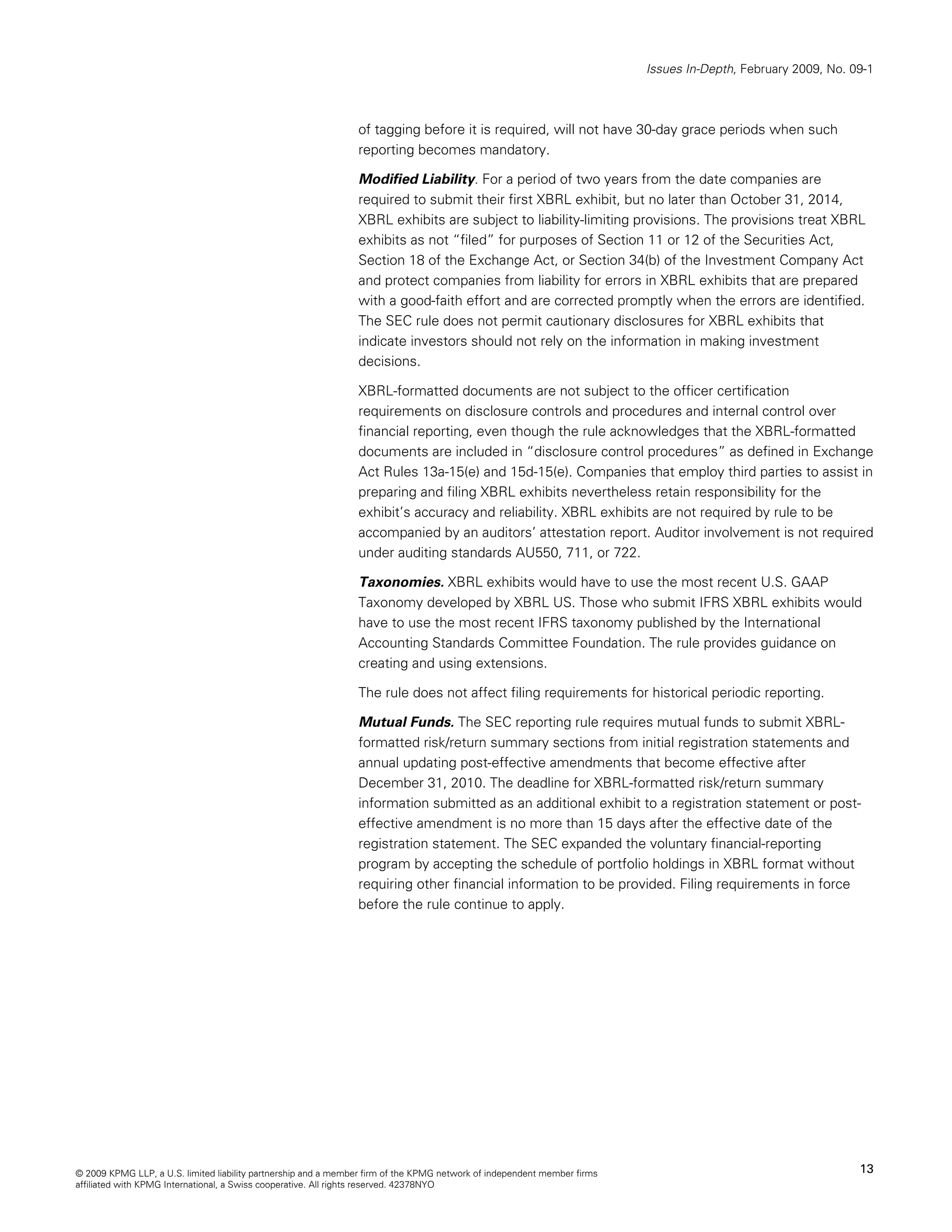 Issues In-Depth, February 2009, No. 09-1



                                                                of tagging before it is required, will not have 30-day grace periods when such
                                                                reporting becomes mandatory.

                                                                Modified Liability. For a period of two years from the date companies are
                                                                required to submit their first XBRL exhibit, but no later than October 31, 2014,
                                                                XBRL exhibits are subject to liability-limiting provisions. The provisions treat XBRL
                                                                exhibits as not “filed” for purposes of Section 11 or 12 of the Securities Act,
                                                                Section 18 of the Exchange Act, or Section 34(b) of the Investment Company Act
                                                                and protect companies from liability for errors in XBRL exhibits that are prepared
                                                                with a good-faith effort and are corrected promptly when the errors are identified.
                                                                The SEC rule does not permit cautionary disclosures for XBRL exhibits that
                                                                indicate investors should not rely on the information in making investment
                                                                decisions.

                                                                XBRL-formatted documents are not subject to the officer certification
                                                                requirements on disclosure controls and procedures and internal control over
                                                                financial reporting, even though the rule acknowledges that the XBRL-formatted
                                                                documents are included in “disclosure control procedures” as defined in Exchange
                                                                Act Rules 13a-15(e) and 15d-15(e). Companies that employ third parties to assist in
                                                                preparing and filing XBRL exhibits nevertheless retain responsibility for the
                                                                exhibit’s accuracy and reliability. XBRL exhibits are not required by rule to be
                                                                accompanied by an auditors’ attestation report. Auditor involvement is not required
                                                                under auditing standards AU550, 711, or 722.

                                                                Taxonomies. XBRL exhibits would have to use the most recent U.S. GAAP
                                                                Taxonomy developed by XBRL US. Those who submit IFRS XBRL exhibits would
                                                                have to use the most recent IFRS taxonomy published by the International
                                                                Accounting Standards Committee Foundation. The rule provides guidance on
                                                                creating and using extensions.

                                                                The rule does not affect filing requirements for historical periodic reporting.

                                                                Mutual Funds. The SEC reporting rule requires mutual funds to submit XBRL-
                                                                formatted risk/return summary sections from initial registration statements and
                                                                annual updating post-effective amendments that become effective after
                                                                December 31, 2010. The deadline for XBRL-formatted risk/return summary
                                                                information submitted as an additional exhibit to a registration statement or post-
                                                                effective amendment is no more than 15 days after the effective date of the
                                                                registration statement. The SEC expanded the voluntary financial-reporting
                                                                program by accepting the schedule of portfolio holdings in XBRL format without
                                                                requiring other financial information to be provided. Filing requirements in force
                                                                before the rule continue to apply.




© 2009 KPMG LLP, a U.S. limited liability partnership and a member firm of the KPMG network of independent member firms                                        13
affiliated with KPMG International, a Swiss cooperative. All rights reserved. 42378NYO
 
