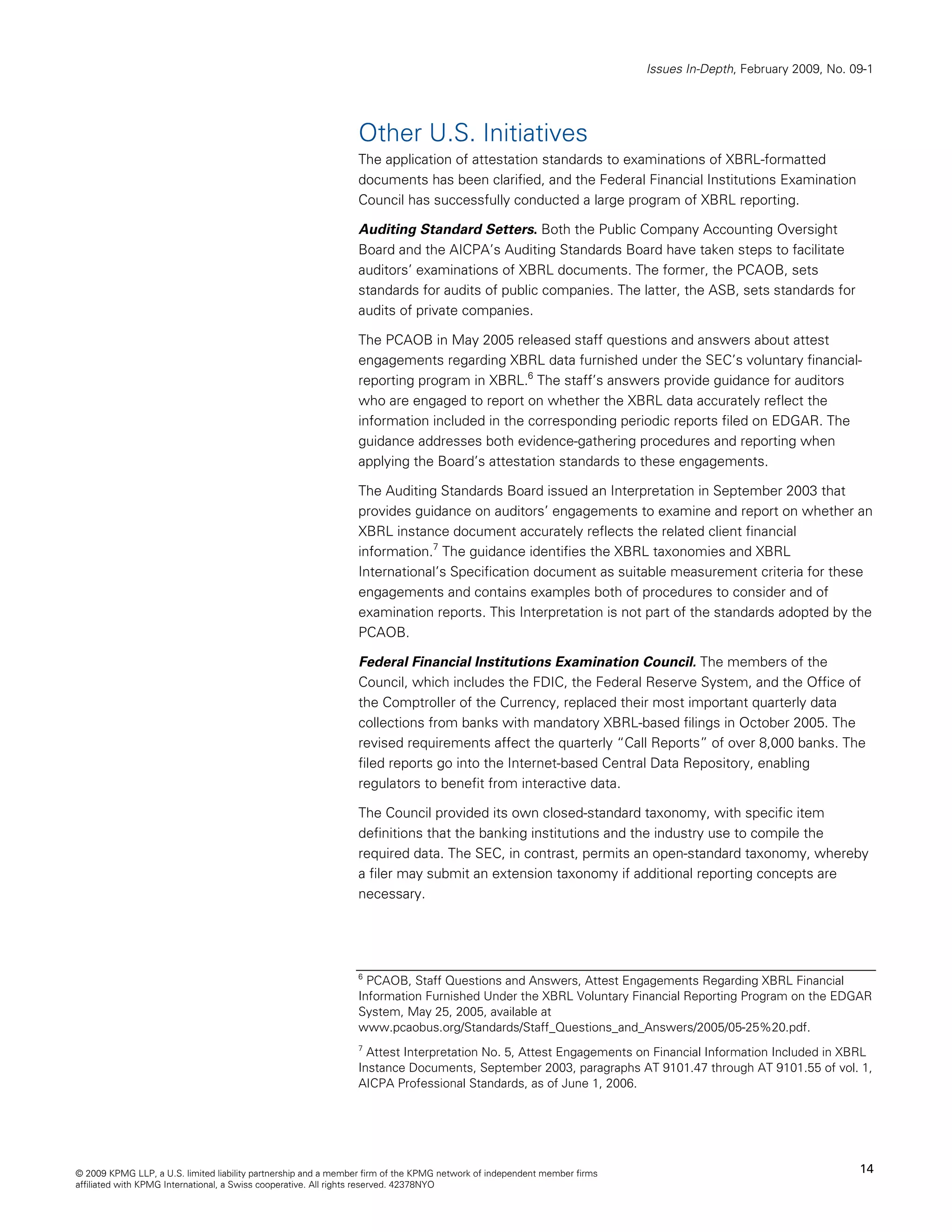 Issues In-Depth, February 2009, No. 09-1




                                                                Other U.S. Initiatives
                                                                The application of attestation standards to examinations of XBRL-formatted
                                                                documents has been clarified, and the Federal Financial Institutions Examination
                                                                Council has successfully conducted a large program of XBRL reporting.

                                                                Auditing Standard Setters. Both the Public Company Accounting Oversight
                                                                Board and the AICPA’s Auditing Standards Board have taken steps to facilitate
                                                                auditors’ examinations of XBRL documents. The former, the PCAOB, sets
                                                                standards for audits of public companies. The latter, the ASB, sets standards for
                                                                audits of private companies.

                                                                The PCAOB in May 2005 released staff questions and answers about attest
                                                                engagements regarding XBRL data furnished under the SEC’s voluntary financial-
                                                                reporting program in XBRL.6 The staff’s answers provide guidance for auditors
                                                                who are engaged to report on whether the XBRL data accurately reflect the
                                                                information included in the corresponding periodic reports filed on EDGAR. The
                                                                guidance addresses both evidence-gathering procedures and reporting when
                                                                applying the Board’s attestation standards to these engagements.

                                                                The Auditing Standards Board issued an Interpretation in September 2003 that
                                                                provides guidance on auditors’ engagements to examine and report on whether an
                                                                XBRL instance document accurately reflects the related client financial
                                                                information.7 The guidance identifies the XBRL taxonomies and XBRL
                                                                International’s Specification document as suitable measurement criteria for these
                                                                engagements and contains examples both of procedures to consider and of
                                                                examination reports. This Interpretation is not part of the standards adopted by the
                                                                PCAOB.

                                                                Federal Financial Institutions Examination Council. The members of the
                                                                Council, which includes the FDIC, the Federal Reserve System, and the Office of
                                                                the Comptroller of the Currency, replaced their most important quarterly data
                                                                collections from banks with mandatory XBRL-based filings in October 2005. The
                                                                revised requirements affect the quarterly “Call Reports” of over 8,000 banks. The
                                                                filed reports go into the Internet-based Central Data Repository, enabling
                                                                regulators to benefit from interactive data.

                                                                The Council provided its own closed-standard taxonomy, with specific item
                                                                definitions that the banking institutions and the industry use to compile the
                                                                required data. The SEC, in contrast, permits an open-standard taxonomy, whereby
                                                                a filer may submit an extension taxonomy if additional reporting concepts are
                                                                necessary.




                                                                6
                                                                  PCAOB, Staff Questions and Answers, Attest Engagements Regarding XBRL Financial
                                                                Information Furnished Under the XBRL Voluntary Financial Reporting Program on the EDGAR
                                                                System, May 25, 2005, available at
                                                                www.pcaobus.org/Standards/Staff_Questions_and_Answers/2005/05-25%20.pdf.
                                                                7
                                                                  Attest Interpretation No. 5, Attest Engagements on Financial Information Included in XBRL
                                                                Instance Documents, September 2003, paragraphs AT 9101.47 through AT 9101.55 of vol. 1,
                                                                AICPA Professional Standards, as of June 1, 2006.




© 2009 KPMG LLP, a U.S. limited liability partnership and a member firm of the KPMG network of independent member firms                                        14
affiliated with KPMG International, a Swiss cooperative. All rights reserved. 42378NYO
 