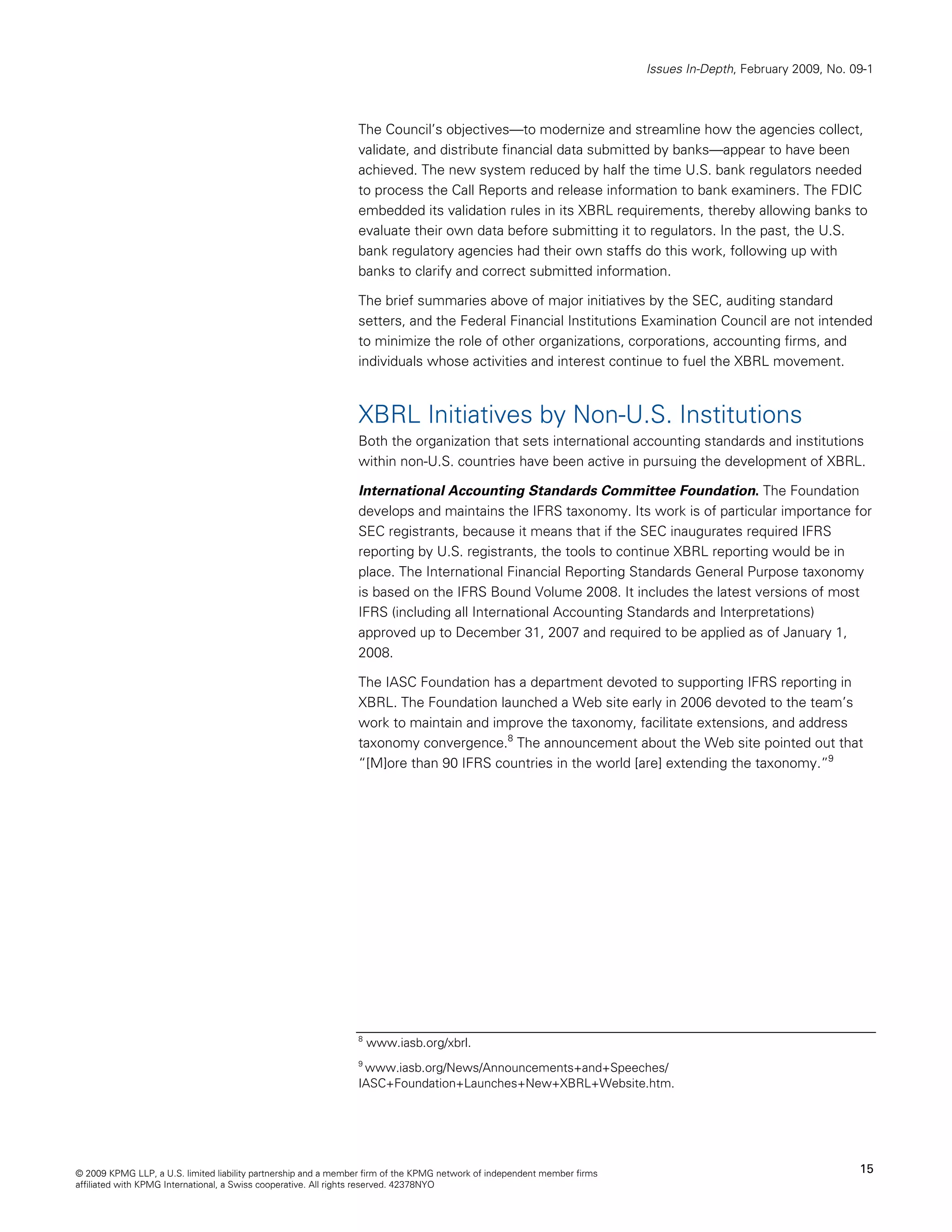Issues In-Depth, February 2009, No. 09-1



                                                                The Council’s objectives—to modernize and streamline how the agencies collect,
                                                                validate, and distribute financial data submitted by banks—appear to have been
                                                                achieved. The new system reduced by half the time U.S. bank regulators needed
                                                                to process the Call Reports and release information to bank examiners. The FDIC
                                                                embedded its validation rules in its XBRL requirements, thereby allowing banks to
                                                                evaluate their own data before submitting it to regulators. In the past, the U.S.
                                                                bank regulatory agencies had their own staffs do this work, following up with
                                                                banks to clarify and correct submitted information.

                                                                The brief summaries above of major initiatives by the SEC, auditing standard
                                                                setters, and the Federal Financial Institutions Examination Council are not intended
                                                                to minimize the role of other organizations, corporations, accounting firms, and
                                                                individuals whose activities and interest continue to fuel the XBRL movement.



                                                                XBRL Initiatives by Non-U.S. Institutions
                                                                Both the organization that sets international accounting standards and institutions
                                                                within non-U.S. countries have been active in pursuing the development of XBRL.

                                                                International Accounting Standards Committee Foundation. The Foundation
                                                                develops and maintains the IFRS taxonomy. Its work is of particular importance for
                                                                SEC registrants, because it means that if the SEC inaugurates required IFRS
                                                                reporting by U.S. registrants, the tools to continue XBRL reporting would be in
                                                                place. The International Financial Reporting Standards General Purpose taxonomy
                                                                is based on the IFRS Bound Volume 2008. It includes the latest versions of most
                                                                IFRS (including all International Accounting Standards and Interpretations)
                                                                approved up to December 31, 2007 and required to be applied as of January 1,
                                                                2008.

                                                                The IASC Foundation has a department devoted to supporting IFRS reporting in
                                                                XBRL. The Foundation launched a Web site early in 2006 devoted to the team’s
                                                                work to maintain and improve the taxonomy, facilitate extensions, and address
                                                                taxonomy convergence.8 The announcement about the Web site pointed out that
                                                                “[M]ore than 90 IFRS countries in the world [are] extending the taxonomy.”9




                                                                8
                                                                    www.iasb.org/xbrl.
                                                                9
                                                                 www.iasb.org/News/Announcements+and+Speeches/
                                                                IASC+Foundation+Launches+New+XBRL+Website.htm.




© 2009 KPMG LLP, a U.S. limited liability partnership and a member firm of the KPMG network of independent member firms                                        15
affiliated with KPMG International, a Swiss cooperative. All rights reserved. 42378NYO
 