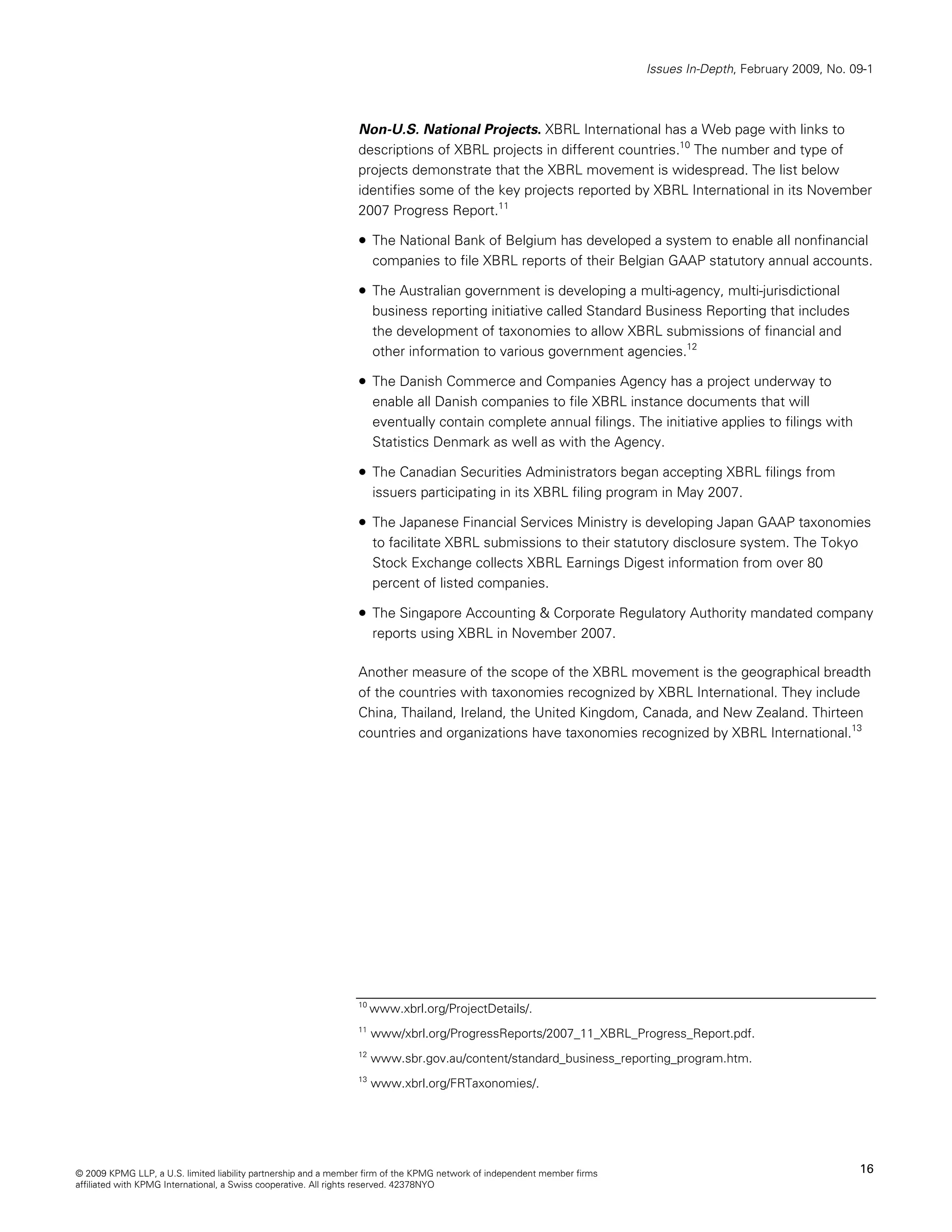 Issues In-Depth, February 2009, No. 09-1



                                                                Non-U.S. National Projects. XBRL International has a Web page with links to
                                                                descriptions of XBRL projects in different countries.10 The number and type of
                                                                projects demonstrate that the XBRL movement is widespread. The list below
                                                                identifies some of the key projects reported by XBRL International in its November
                                                                2007 Progress Report.11

                                                                • The National Bank of Belgium has developed a system to enable all nonfinancial
                                                                     companies to file XBRL reports of their Belgian GAAP statutory annual accounts.

                                                                • The Australian government is developing a multi-agency, multi-jurisdictional
                                                                     business reporting initiative called Standard Business Reporting that includes
                                                                     the development of taxonomies to allow XBRL submissions of financial and
                                                                     other information to various government agencies.12

                                                                • The Danish Commerce and Companies Agency has a project underway to
                                                                     enable all Danish companies to file XBRL instance documents that will
                                                                     eventually contain complete annual filings. The initiative applies to filings with
                                                                     Statistics Denmark as well as with the Agency.

                                                                • The Canadian Securities Administrators began accepting XBRL filings from
                                                                     issuers participating in its XBRL filing program in May 2007.

                                                                • The Japanese Financial Services Ministry is developing Japan GAAP taxonomies
                                                                     to facilitate XBRL submissions to their statutory disclosure system. The Tokyo
                                                                     Stock Exchange collects XBRL Earnings Digest information from over 80
                                                                     percent of listed companies.

                                                                • The Singapore Accounting & Corporate Regulatory Authority mandated company
                                                                     reports using XBRL in November 2007.

                                                                Another measure of the scope of the XBRL movement is the geographical breadth
                                                                of the countries with taxonomies recognized by XBRL International. They include
                                                                China, Thailand, Ireland, the United Kingdom, Canada, and New Zealand. Thirteen
                                                                countries and organizations have taxonomies recognized by XBRL International.13




                                                                10
                                                                     www.xbrl.org/ProjectDetails/.
                                                                11
                                                                     www/xbrl.org/ProgressReports/2007_11_XBRL_Progress_Report.pdf.
                                                                12
                                                                     www.sbr.gov.au/content/standard_business_reporting_program.htm.
                                                                13
                                                                     www.xbrl.org/FRTaxonomies/.




© 2009 KPMG LLP, a U.S. limited liability partnership and a member firm of the KPMG network of independent member firms                                        16
affiliated with KPMG International, a Swiss cooperative. All rights reserved. 42378NYO
 