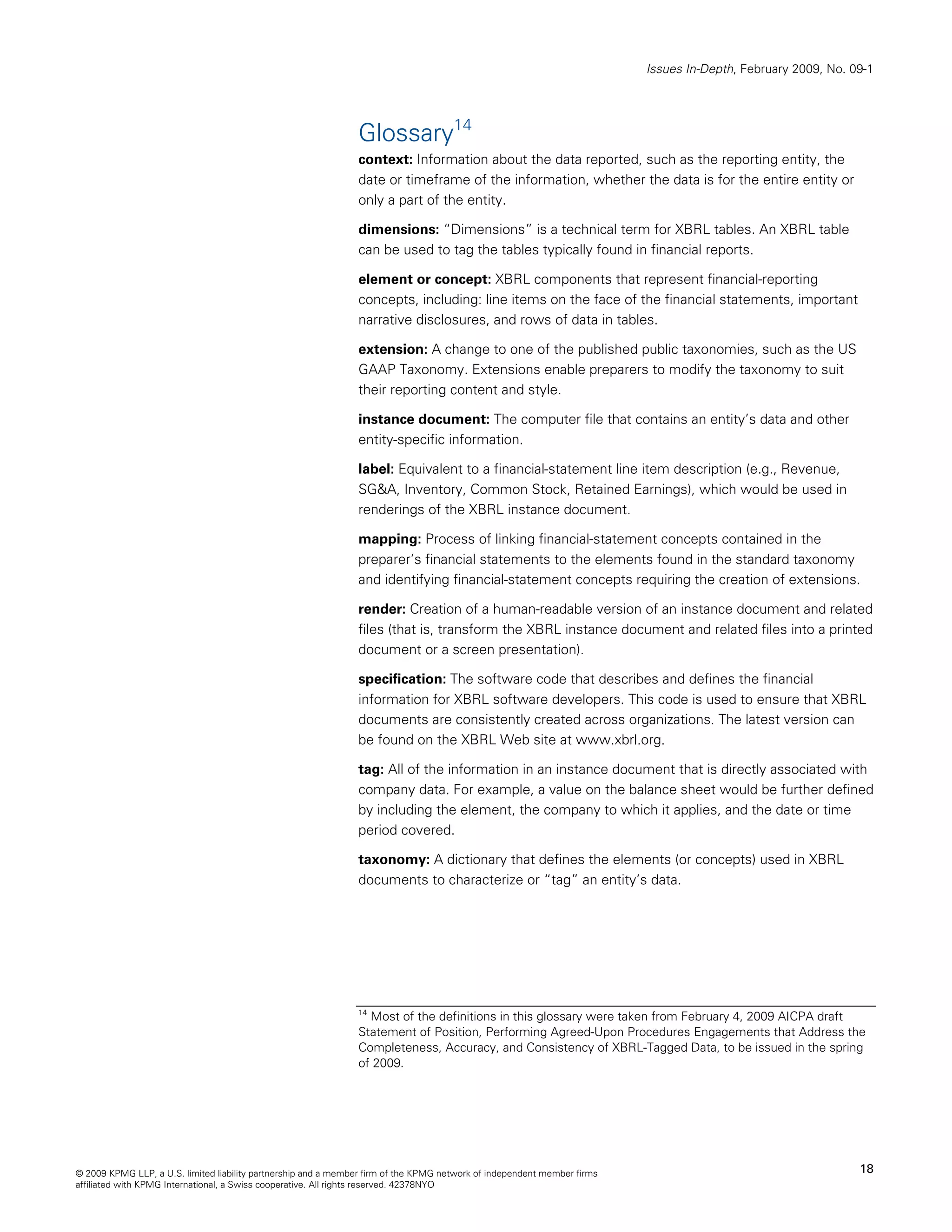 Issues In-Depth, February 2009, No. 09-1




                                                                Glossary14
                                                                context: Information about the data reported, such as the reporting entity, the
                                                                date or timeframe of the information, whether the data is for the entire entity or
                                                                only a part of the entity.

                                                                dimensions: “Dimensions” is a technical term for XBRL tables. An XBRL table
                                                                can be used to tag the tables typically found in financial reports.

                                                                element or concept: XBRL components that represent financial-reporting
                                                                concepts, including: line items on the face of the financial statements, important
                                                                narrative disclosures, and rows of data in tables.

                                                                extension: A change to one of the published public taxonomies, such as the US
                                                                GAAP Taxonomy. Extensions enable preparers to modify the taxonomy to suit
                                                                their reporting content and style.

                                                                instance document: The computer file that contains an entity’s data and other
                                                                entity-specific information.

                                                                label: Equivalent to a financial-statement line item description (e.g., Revenue,
                                                                SG&A, Inventory, Common Stock, Retained Earnings), which would be used in
                                                                renderings of the XBRL instance document.

                                                                mapping: Process of linking financial-statement concepts contained in the
                                                                preparer’s financial statements to the elements found in the standard taxonomy
                                                                and identifying financial-statement concepts requiring the creation of extensions.

                                                                render: Creation of a human-readable version of an instance document and related
                                                                files (that is, transform the XBRL instance document and related files into a printed
                                                                document or a screen presentation).

                                                                specification: The software code that describes and defines the financial
                                                                information for XBRL software developers. This code is used to ensure that XBRL
                                                                documents are consistently created across organizations. The latest version can
                                                                be found on the XBRL Web site at www.xbrl.org.

                                                                tag: All of the information in an instance document that is directly associated with
                                                                company data. For example, a value on the balance sheet would be further defined
                                                                by including the element, the company to which it applies, and the date or time
                                                                period covered.

                                                                taxonomy: A dictionary that defines the elements (or concepts) used in XBRL
                                                                documents to characterize or “tag” an entity’s data.




                                                                14
                                                                  Most of the definitions in this glossary were taken from February 4, 2009 AICPA draft
                                                                Statement of Position, Performing Agreed-Upon Procedures Engagements that Address the
                                                                Completeness, Accuracy, and Consistency of XBRL-Tagged Data, to be issued in the spring
                                                                of 2009.




© 2009 KPMG LLP, a U.S. limited liability partnership and a member firm of the KPMG network of independent member firms                                        18
affiliated with KPMG International, a Swiss cooperative. All rights reserved. 42378NYO
 