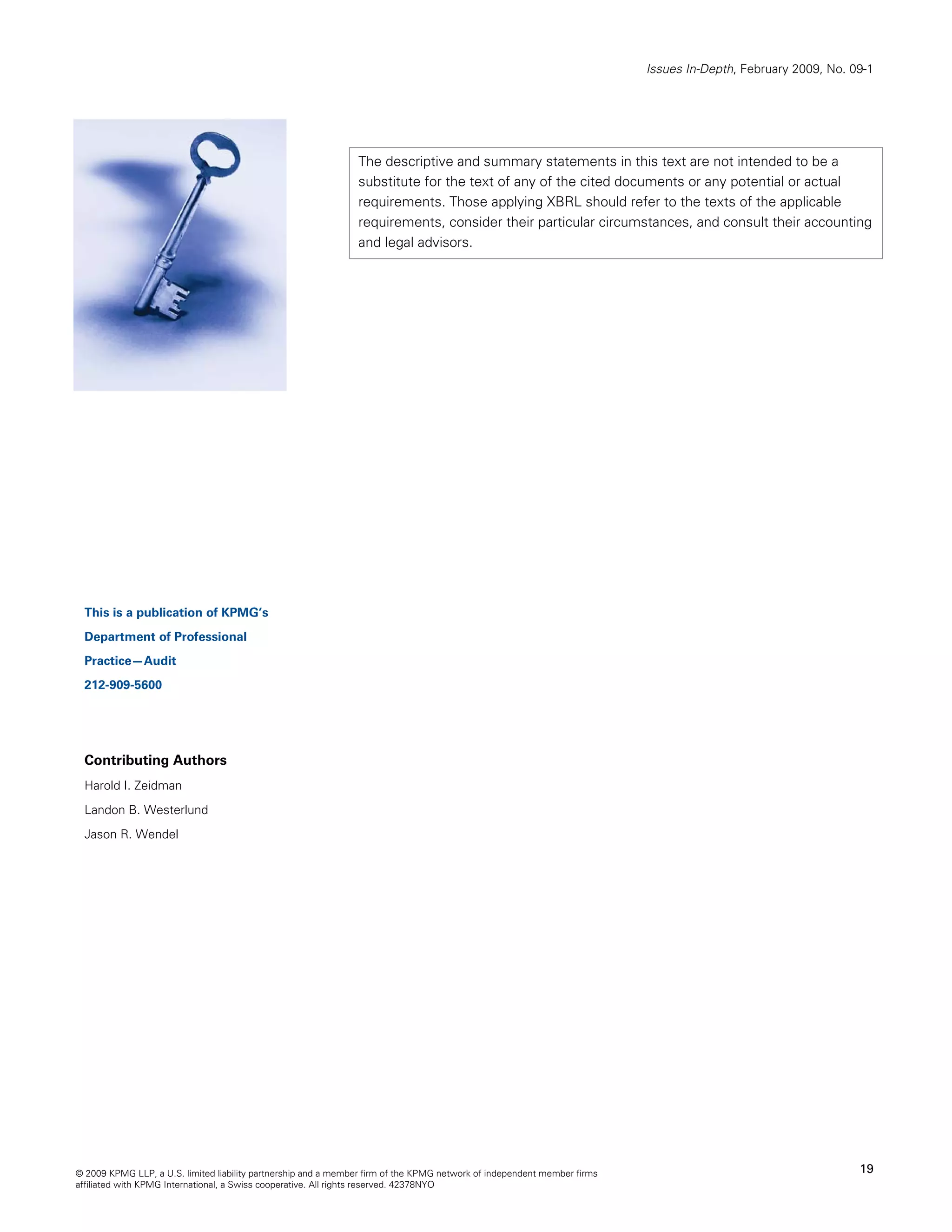 Issues In-Depth, February 2009, No. 09-1




                                                                The descriptive and summary statements in this text are not intended to be a
                                                                substitute for the text of any of the cited documents or any potential or actual
                                                                requirements. Those applying XBRL should refer to the texts of the applicable
                                                                requirements, consider their particular circumstances, and consult their accounting
                                                                and legal advisors.




  This is a publication of KPMG’s
  Department of Professional
  Practice—Audit
  212-909-5600




  Contributing Authors
  Harold I. Zeidman
  Landon B. Westerlund
  Jason R. Wendel




© 2009 KPMG LLP, a U.S. limited liability partnership and a member firm of the KPMG network of independent member firms                                        19
affiliated with KPMG International, a Swiss cooperative. All rights reserved. 42378NYO
 