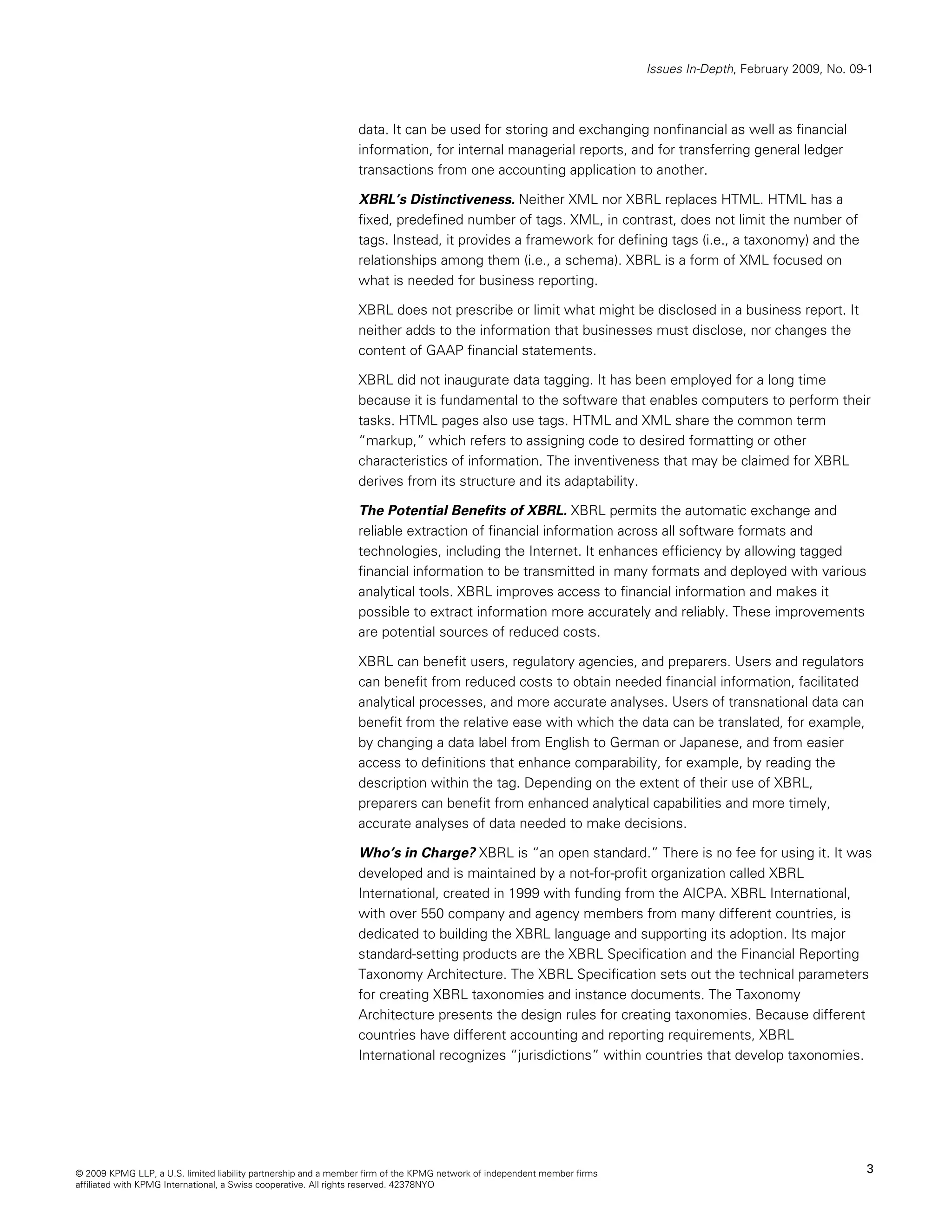 Issues In-Depth, February 2009, No. 09-1



                                                                data. It can be used for storing and exchanging nonfinancial as well as financial
                                                                information, for internal managerial reports, and for transferring general ledger
                                                                transactions from one accounting application to another.

                                                                XBRL’s Distinctiveness. Neither XML nor XBRL replaces HTML. HTML has a
                                                                fixed, predefined number of tags. XML, in contrast, does not limit the number of
                                                                tags. Instead, it provides a framework for defining tags (i.e., a taxonomy) and the
                                                                relationships among them (i.e., a schema). XBRL is a form of XML focused on
                                                                what is needed for business reporting.

                                                                XBRL does not prescribe or limit what might be disclosed in a business report. It
                                                                neither adds to the information that businesses must disclose, nor changes the
                                                                content of GAAP financial statements.

                                                                XBRL did not inaugurate data tagging. It has been employed for a long time
                                                                because it is fundamental to the software that enables computers to perform their
                                                                tasks. HTML pages also use tags. HTML and XML share the common term
                                                                “markup,” which refers to assigning code to desired formatting or other
                                                                characteristics of information. The inventiveness that may be claimed for XBRL
                                                                derives from its structure and its adaptability.

                                                                The Potential Benefits of XBRL. XBRL permits the automatic exchange and
                                                                reliable extraction of financial information across all software formats and
                                                                technologies, including the Internet. It enhances efficiency by allowing tagged
                                                                financial information to be transmitted in many formats and deployed with various
                                                                analytical tools. XBRL improves access to financial information and makes it
                                                                possible to extract information more accurately and reliably. These improvements
                                                                are potential sources of reduced costs.

                                                                XBRL can benefit users, regulatory agencies, and preparers. Users and regulators
                                                                can benefit from reduced costs to obtain needed financial information, facilitated
                                                                analytical processes, and more accurate analyses. Users of transnational data can
                                                                benefit from the relative ease with which the data can be translated, for example,
                                                                by changing a data label from English to German or Japanese, and from easier
                                                                access to definitions that enhance comparability, for example, by reading the
                                                                description within the tag. Depending on the extent of their use of XBRL,
                                                                preparers can benefit from enhanced analytical capabilities and more timely,
                                                                accurate analyses of data needed to make decisions.

                                                                Who’s in Charge? XBRL is “an open standard.” There is no fee for using it. It was
                                                                developed and is maintained by a not-for-profit organization called XBRL
                                                                International, created in 1999 with funding from the AICPA. XBRL International,
                                                                with over 550 company and agency members from many different countries, is
                                                                dedicated to building the XBRL language and supporting its adoption. Its major
                                                                standard-setting products are the XBRL Specification and the Financial Reporting
                                                                Taxonomy Architecture. The XBRL Specification sets out the technical parameters
                                                                for creating XBRL taxonomies and instance documents. The Taxonomy
                                                                Architecture presents the design rules for creating taxonomies. Because different
                                                                countries have different accounting and reporting requirements, XBRL
                                                                International recognizes “jurisdictions” within countries that develop taxonomies.




© 2009 KPMG LLP, a U.S. limited liability partnership and a member firm of the KPMG network of independent member firms                                         3
affiliated with KPMG International, a Swiss cooperative. All rights reserved. 42378NYO
 