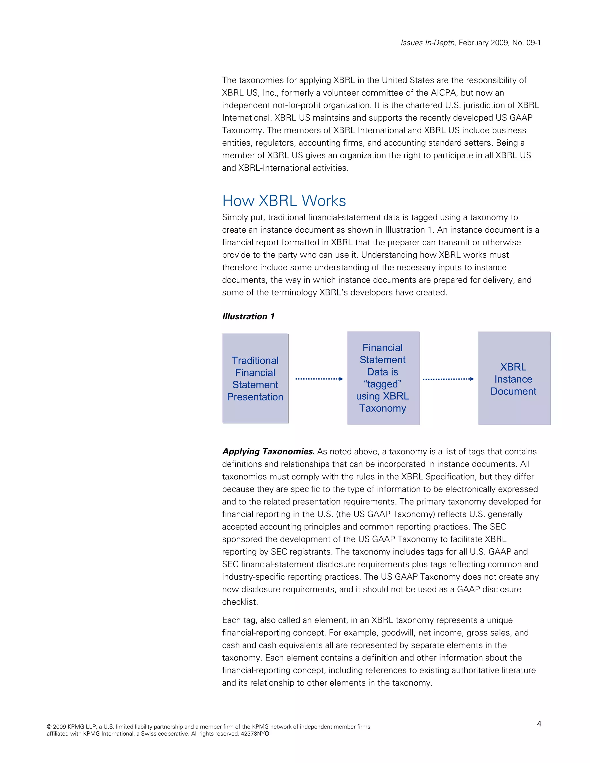 Issues In-Depth, February 2009, No. 09-1



                                                                The taxonomies for applying XBRL in the United States are the responsibility of
                                                                XBRL US, Inc., formerly a volunteer committee of the AICPA, but now an
                                                                independent not-for-profit organization. It is the chartered U.S. jurisdiction of XBRL
                                                                International. XBRL US maintains and supports the recently developed US GAAP
                                                                Taxonomy. The members of XBRL International and XBRL US include business
                                                                entities, regulators, accounting firms, and accounting standard setters. Being a
                                                                member of XBRL US gives an organization the right to participate in all XBRL US
                                                                and XBRL-International activities.



                                                                How XBRL Works
                                                                Simply put, traditional financial-statement data is tagged using a taxonomy to
                                                                create an instance document as shown in Illustration 1. An instance document is a
                                                                financial report formatted in XBRL that the preparer can transmit or otherwise
                                                                provide to the party who can use it. Understanding how XBRL works must
                                                                therefore include some understanding of the necessary inputs to instance
                                                                documents, the way in which instance documents are prepared for delivery, and
                                                                some of the terminology XBRL’s developers have created.

                                                                Illustration 1


                                                                                                                   Financial
                                                                   Traditional                                    Statement
                                                                                                                    Data is                           XBRL
                                                                    Financial
                                                                                                                   “tagged”                         Instance
                                                                   Statement
                                                                                                                 using XBRL                        Document
                                                                  Presentation
                                                                                                                  Taxonomy



                                                                Applying Taxonomies. As noted above, a taxonomy is a list of tags that contains
                                                                definitions and relationships that can be incorporated in instance documents. All
                                                                taxonomies must comply with the rules in the XBRL Specification, but they differ
                                                                because they are specific to the type of information to be electronically expressed
                                                                and to the related presentation requirements. The primary taxonomy developed for
                                                                financial reporting in the U.S. (the US GAAP Taxonomy) reflects U.S. generally
                                                                accepted accounting principles and common reporting practices. The SEC
                                                                sponsored the development of the US GAAP Taxonomy to facilitate XBRL
                                                                reporting by SEC registrants. The taxonomy includes tags for all U.S. GAAP and
                                                                SEC financial-statement disclosure requirements plus tags reflecting common and
                                                                industry-specific reporting practices. The US GAAP Taxonomy does not create any
                                                                new disclosure requirements, and it should not be used as a GAAP disclosure
                                                                checklist.

                                                                Each tag, also called an element, in an XBRL taxonomy represents a unique
                                                                financial-reporting concept. For example, goodwill, net income, gross sales, and
                                                                cash and cash equivalents all are represented by separate elements in the
                                                                taxonomy. Each element contains a definition and other information about the
                                                                financial-reporting concept, including references to existing authoritative literature
                                                                and its relationship to other elements in the taxonomy.



© 2009 KPMG LLP, a U.S. limited liability partnership and a member firm of the KPMG network of independent member firms                                         4
affiliated with KPMG International, a Swiss cooperative. All rights reserved. 42378NYO
 