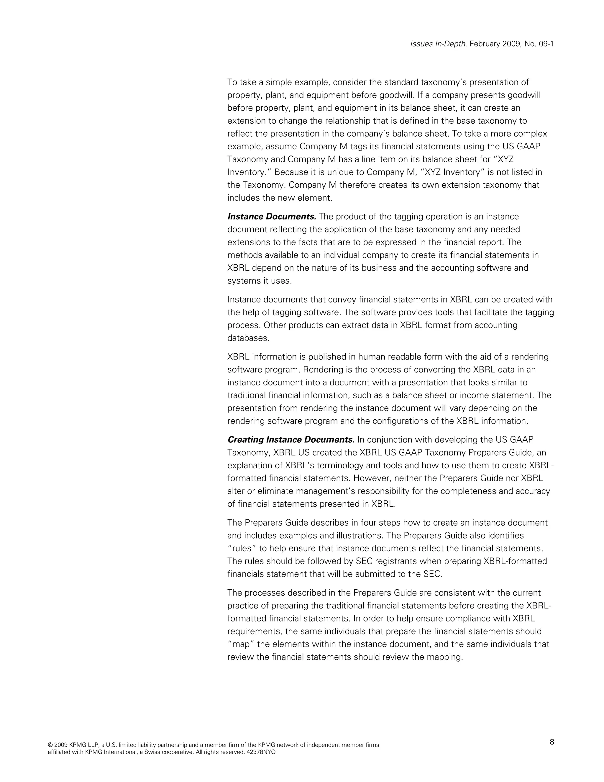 Issues In-Depth, February 2009, No. 09-1



                                                                To take a simple example, consider the standard taxonomy’s presentation of
                                                                property, plant, and equipment before goodwill. If a company presents goodwill
                                                                before property, plant, and equipment in its balance sheet, it can create an
                                                                extension to change the relationship that is defined in the base taxonomy to
                                                                reflect the presentation in the company’s balance sheet. To take a more complex
                                                                example, assume Company M tags its financial statements using the US GAAP
                                                                Taxonomy and Company M has a line item on its balance sheet for “XYZ
                                                                Inventory.” Because it is unique to Company M, “XYZ Inventory” is not listed in
                                                                the Taxonomy. Company M therefore creates its own extension taxonomy that
                                                                includes the new element.

                                                                Instance Documents. The product of the tagging operation is an instance
                                                                document reflecting the application of the base taxonomy and any needed
                                                                extensions to the facts that are to be expressed in the financial report. The
                                                                methods available to an individual company to create its financial statements in
                                                                XBRL depend on the nature of its business and the accounting software and
                                                                systems it uses.

                                                                Instance documents that convey financial statements in XBRL can be created with
                                                                the help of tagging software. The software provides tools that facilitate the tagging
                                                                process. Other products can extract data in XBRL format from accounting
                                                                databases.

                                                                XBRL information is published in human readable form with the aid of a rendering
                                                                software program. Rendering is the process of converting the XBRL data in an
                                                                instance document into a document with a presentation that looks similar to
                                                                traditional financial information, such as a balance sheet or income statement. The
                                                                presentation from rendering the instance document will vary depending on the
                                                                rendering software program and the configurations of the XBRL information.

                                                                Creating Instance Documents. In conjunction with developing the US GAAP
                                                                Taxonomy, XBRL US created the XBRL US GAAP Taxonomy Preparers Guide, an
                                                                explanation of XBRL’s terminology and tools and how to use them to create XBRL-
                                                                formatted financial statements. However, neither the Preparers Guide nor XBRL
                                                                alter or eliminate management’s responsibility for the completeness and accuracy
                                                                of financial statements presented in XBRL.

                                                                The Preparers Guide describes in four steps how to create an instance document
                                                                and includes examples and illustrations. The Preparers Guide also identifies
                                                                “rules” to help ensure that instance documents reflect the financial statements.
                                                                The rules should be followed by SEC registrants when preparing XBRL-formatted
                                                                financials statement that will be submitted to the SEC.

                                                                The processes described in the Preparers Guide are consistent with the current
                                                                practice of preparing the traditional financial statements before creating the XBRL-
                                                                formatted financial statements. In order to help ensure compliance with XBRL
                                                                requirements, the same individuals that prepare the financial statements should
                                                                “map” the elements within the instance document, and the same individuals that
                                                                review the financial statements should review the mapping.




© 2009 KPMG LLP, a U.S. limited liability partnership and a member firm of the KPMG network of independent member firms                                         8
affiliated with KPMG International, a Swiss cooperative. All rights reserved. 42378NYO
 