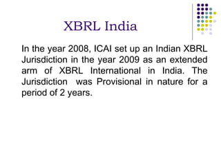 XBRL India
In the year 2008, ICAI set up an Indian XBRL
Jurisdiction in the year 2009 as an extended
arm of XBRL International in India. The
Jurisdiction was Provisional in nature for a
period of 2 years.
 