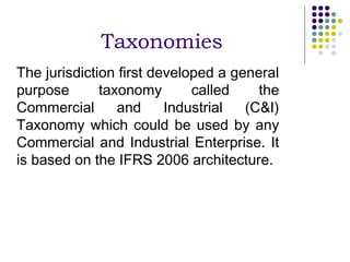 Taxonomies
The jurisdiction first developed a general
purpose       taxonomy       called    the
Commercial       and     Industrial  (C&I)
Taxonomy which could be used by any
Commercial and Industrial Enterprise. It
is based on the IFRS 2006 architecture.
 