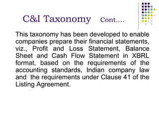C&I Taxonomy              Cont….

This taxonomy has been developed to enable
companies prepare their financial statements,
viz., Profit and Loss Statement, Balance
Sheet and Cash Flow Statement in XBRL
format, based on the requirements of the
accounting standards, Indian company law
and the requirements under Clause 41 of the
Listing Agreement.
 