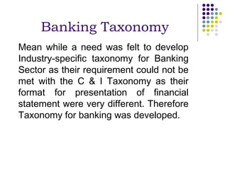 Banking Taxonomy
Mean while a need was felt to develop
Industry-specific taxonomy for Banking
Sector as their requirement could not be
met with the C & I Taxonomy as their
format for presentation of financial
statement were very different. Therefore
Taxonomy for banking was developed.
 