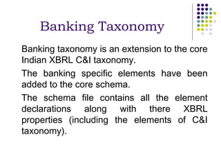 Banking Taxonomy
Banking taxonomy is an extension to the core
Indian XBRL C&I taxonomy.
The banking specific elements have been
added to the core schema.
The schema file contains all the element
declarations along with there XBRL
properties (including the elements of C&I
taxonomy).
 