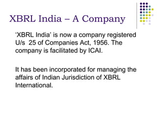 XBRL India – A Company
 ‘XBRL India’ is now a company registered
 U/s 25 of Companies Act, 1956. The
 company is facilitated by ICAI.

 It has been incorporated for managing the
 affairs of Indian Jurisdiction of XBRL
 International.
 