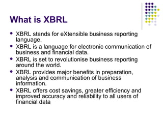 What is XBRL
   XBRL stands for eXtensible business reporting
    language.
   XBRL is a language for electronic communication of
    business and financial data.
   XBRL is set to revolutionise business reporting
    around the world.
   XBRL provides major benefits in preparation,
    analysis and communication of business
    information.
   XBRL offers cost savings, greater efficiency and
    improved accuracy and reliability to all users of
    financial data
 