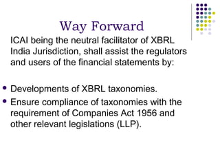 Way Forward
 ICAI being the neutral facilitator of XBRL
 India Jurisdiction, shall assist the regulators
 and users of the financial statements by:

 Developments    of XBRL taxonomies.
 Ensure compliance of taxonomies with the
  requirement of Companies Act 1956 and
  other relevant legislations (LLP).
 