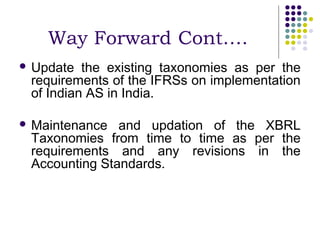 Way Forward Cont….
 Update  the existing taxonomies as per the
 requirements of the IFRSs on implementation
 of Indian AS in India.

 Maintenance  and updation of the XBRL
 Taxonomies from time to time as per the
 requirements and any revisions in the
 Accounting Standards.
 