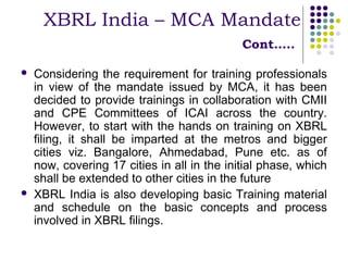 XBRL India – MCA Mandate
                                             Cont…..

   Considering the requirement for training professionals
    in view of the mandate issued by MCA, it has been
    decided to provide trainings in collaboration with CMII
    and CPE Committees of ICAI across the country.
    However, to start with the hands on training on XBRL
    filing, it shall be imparted at the metros and bigger
    cities viz. Bangalore, Ahmedabad, Pune etc. as of
    now, covering 17 cities in all in the initial phase, which
    shall be extended to other cities in the future
   XBRL India is also developing basic Training material
    and schedule on the basic concepts and process
    involved in XBRL filings.
 