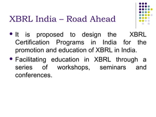 XBRL India – Road Ahead
 It  is proposed to design the         XBRL
  Certification Programs in India for the
  promotion and education of XBRL in India.
 Facilitating education in XBRL through a
  series of workshops, seminars and
  conferences.
 