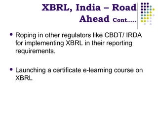 XBRL, India – Road
                  Ahead Cont…..
 Roping in other regulators like CBDT/ IRDA
 for implementing XBRL in their reporting
 requirements.

 Launching   a certificate e-learning course on
 XBRL
 