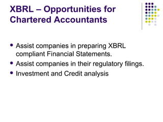 XBRL – Opportunities for
Chartered Accountants

 Assist companies in preparing XBRL
  compliant Financial Statements.
 Assist companies in their regulatory filings.

 Investment and Credit analysis
 