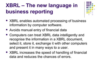 XBRL – The new language in
business reporting
   XBRL enables automated processing of business
    information by computer software.
   Avoids manual entry of financial data
   Computers can treat XBRL data intelligently and
    recognise the information in a XBRL document,
    select it, store it, exchange it with other computers
    and present it in many ways to a user.
   XBRL increases the speed of handling of financial
    data and reduces the chances of errors.
 