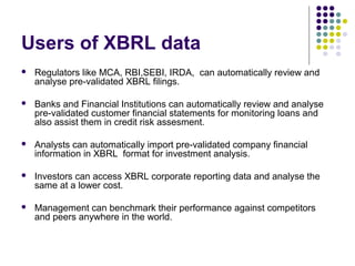 Users of XBRL data
   Regulators like MCA, RBI,SEBI, IRDA, can automatically review and
    analyse pre-validated XBRL filings.

   Banks and Financial Institutions can automatically review and analyse
    pre-validated customer financial statements for monitoring loans and
    also assist them in credit risk assesment.

   Analysts can automatically import pre-validated company financial
    information in XBRL format for investment analysis.

   Investors can access XBRL corporate reporting data and analyse the
    same at a lower cost.

   Management can benchmark their performance against competitors
    and peers anywhere in the world.
 