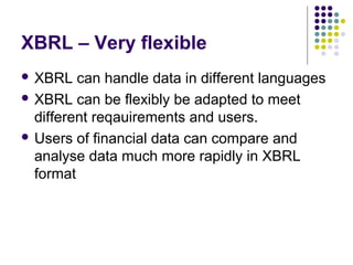 XBRL – Very flexible
 XBRL   can handle data in different languages
 XBRL can be flexibly be adapted to meet
  different reqauirements and users.
 Users of financial data can compare and
  analyse data much more rapidly in XBRL
  format
 