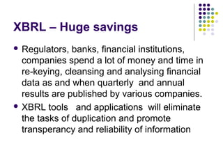 XBRL – Huge savings
 Regulators,  banks, financial institutions,
  companies spend a lot of money and time in
  re-keying, cleansing and analysing financial
  data as and when quarterly and annual
  results are published by various companies.
 XBRL tools and applications will eliminate
  the tasks of duplication and promote
  transperancy and reliability of information
 