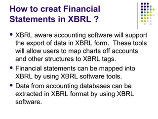 How to creat Financial
Statements in XBRL ?
 XBRL    aware accounting software will support
  the export of data in XBRL form. These tools
  will allow users to map charts off accounts
  and other structures to XBRL tags.
 Financial statements can be mapped into
  XBRL by using XBRL software tools.
 Data from accounting databases can be
  extracted in XBRL format by using XBRL
  software.
 