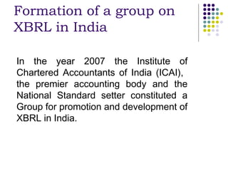 Formation of a group on
XBRL in India

In the year 2007 the Institute of
Chartered Accountants of India (ICAI),
the premier accounting body and the
National Standard setter constituted a
Group for promotion and development of
XBRL in India.
 