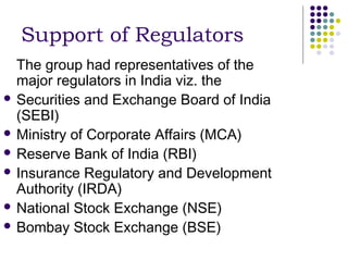 Support of Regulators
  The group had representatives of the
  major regulators in India viz. the
 Securities and Exchange Board of India
  (SEBI)
 Ministry of Corporate Affairs (MCA)
 Reserve Bank of India (RBI)
 Insurance Regulatory and Development
  Authority (IRDA)
 National Stock Exchange (NSE)
 Bombay Stock Exchange (BSE)
 