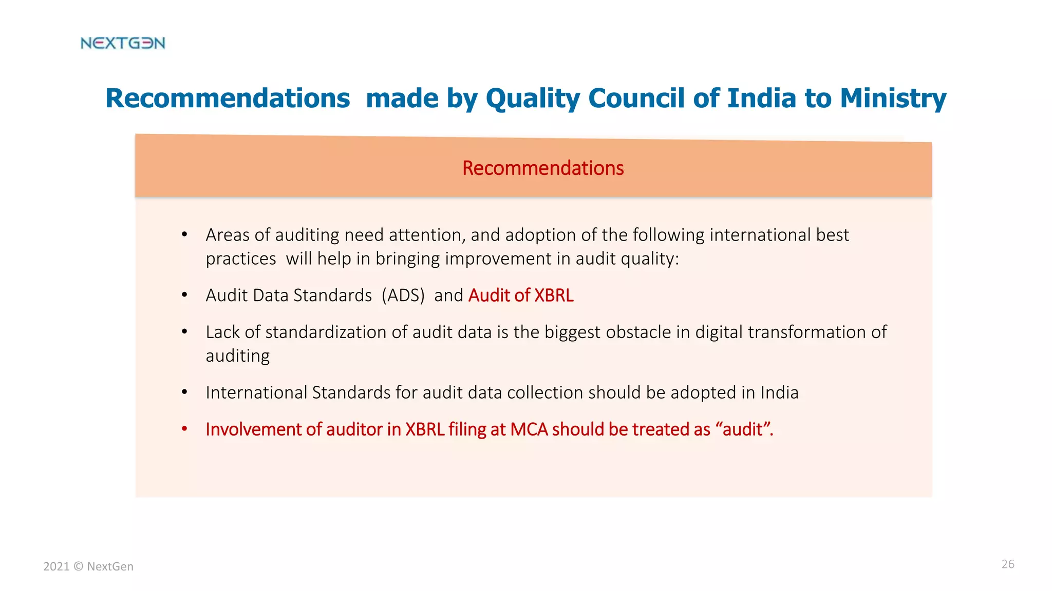 2021 © NextGen 26
Recommendations made by Quality Council of India to Ministry
• Areas of auditing need attention, and adoption of the following international best
practices will help in bringing improvement in audit quality:
• Audit Data Standards (ADS) and Audit of XBRL
• Lack of standardization of audit data is the biggest obstacle in digital transformation of
auditing
• International Standards for audit data collection should be adopted in India
• Involvement of auditor in XBRL filing at MCA should be treated as “audit”.
Recommendations
 