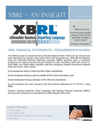 October Issue
XBRL FINANCIAL STATEMENTS – REQUIREMENTS IN INDIA
The following class of companies have to file their Balance Sheet, Profit and Loss Account and
other documents as required under section 220 of the Companies Act, 1956 with the Registrar
using the Extensible Business Reporting Language (XBRL) taxonomy given in Annexure
enclosed to the rules for the financial year ending on or after 31st March, 2012 with e-Form no.
23AC-XBRL and 23ACA-XBRL specified under the Companies (Central Government) General
Rules and Forms, 1956, namely:-
(i) all companies listed in India and their Indian subsidiaries;
(ii) all companies having a paid up capital of Rs 5 crore and above; and
(iii) all companies having a turnover of Rs 100 crore and above.
(iv) all companies who were required to file their financial statements for FY 2010-11, using
XBRL.
However, banking companies, Power companies, Non Banking Financial Companies (NBFC)
and Insurance companies are exempted from XBRL filing till further order.
INSIDE THIS ISSUE
2. WHAT IS XBRL
3. HOW XBRL WORKS
4. FILE STATEMENTS IN XBRL FORMAT ON MCA FORMAT
5. WHY XBRL?
Xbrl – an insight
“XBRL will move
from the early adopter
phase to become the
generally accepted
way to report
business information”
 