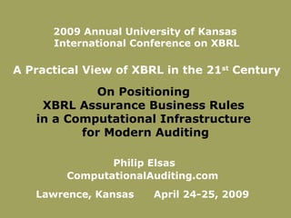 On Positioning
XBRL Assurance Business Rules
in a Computational Infrastructure
for Modern Auditing
Philip Elsas
ComputationalAuditing.com
Lawrence, Kansas April 24-25, 2009
2009 Annual University of Kansas
International Conference on XBRL
A Practical View of XBRL in the 21st
Century
 