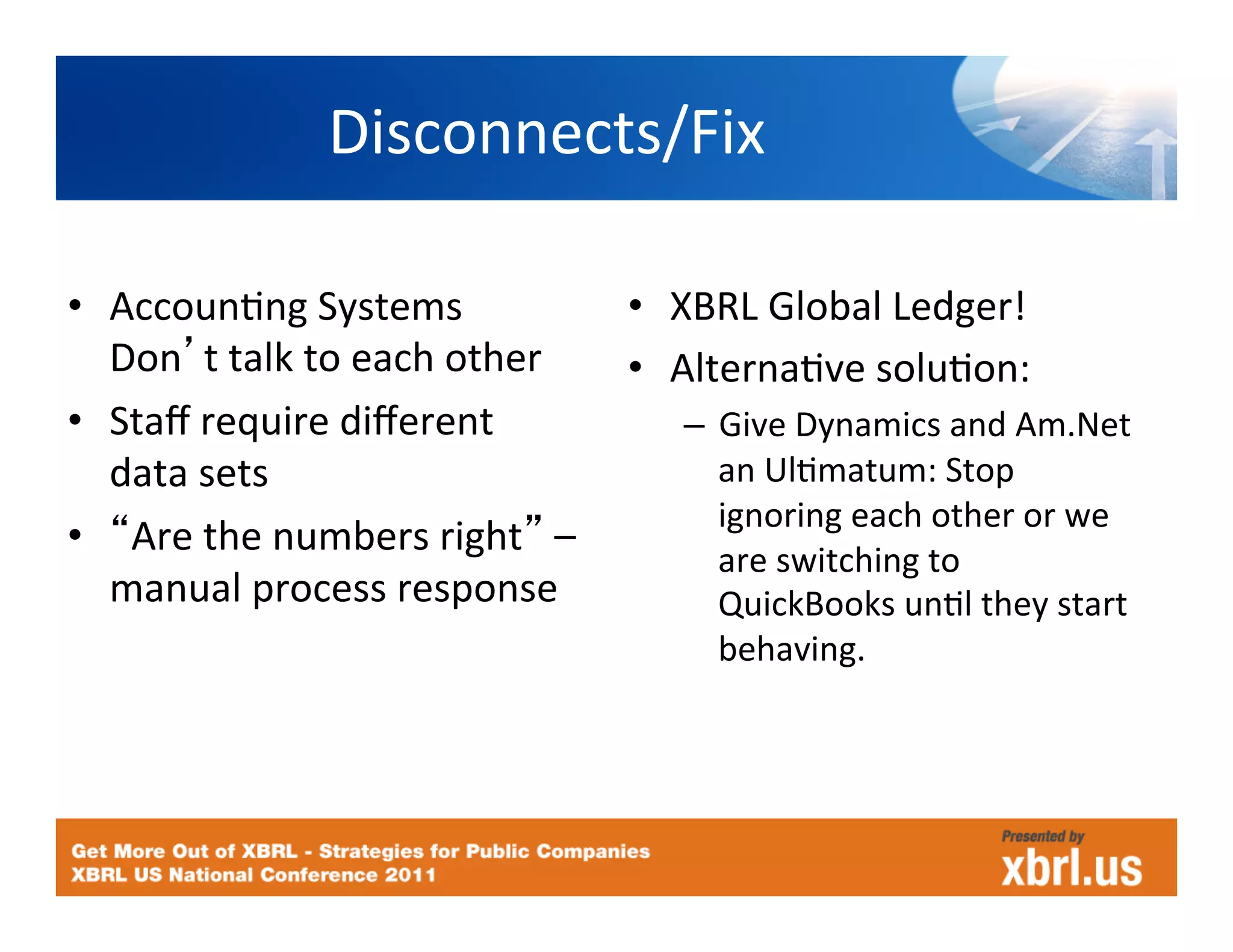 Disconnects/Fix
                                   	
  

•  AccounHng	
  Systems	
                     •  XBRL	
  Global	
  Ledger!	
  
   Don t	
  talk	
  to	
  each	
  other	
     •  AlternaHve	
  soluHon:	
  
•  Staﬀ	
  require	
  diﬀerent	
                  –  Give	
  Dynamics	
  and	
  Am.Net	
  
   data	
  sets	
                                    an	
  UlHmatum:	
  Stop	
  
                                                     ignoring	
  each	
  other	
  or	
  we	
  
•  Are	
  the	
  numbers	
  right 	
  –	
  
                                                     are	
  switching	
  to	
  
   manual	
  process	
  response	
                   QuickBooks	
  unHl	
  they	
  start	
  
                                                     behaving.	
  
 