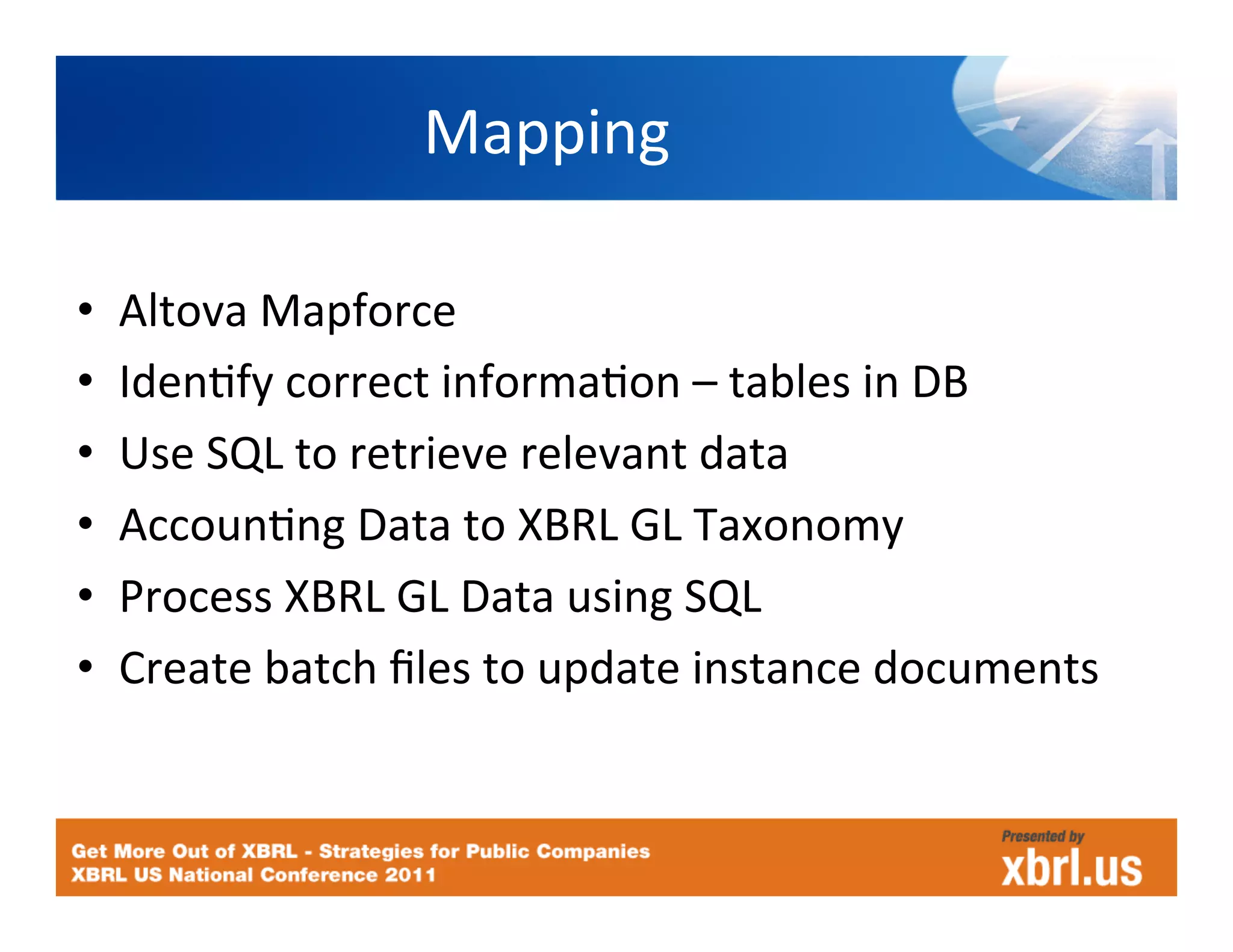 Mapping	
  

•    Altova	
  Mapforce	
  
•    IdenHfy	
  correct	
  informaHon	
  –	
  tables	
  in	
  DB	
  
•    Use	
  SQL	
  to	
  retrieve	
  relevant	
  data	
  
•    AccounHng	
  Data	
  to	
  XBRL	
  GL	
  Taxonomy	
  
•    Process	
  XBRL	
  GL	
  Data	
  using	
  SQL	
  
•    Create	
  batch	
  ﬁles	
  to	
  update	
  instance	
  documents	
  
 
