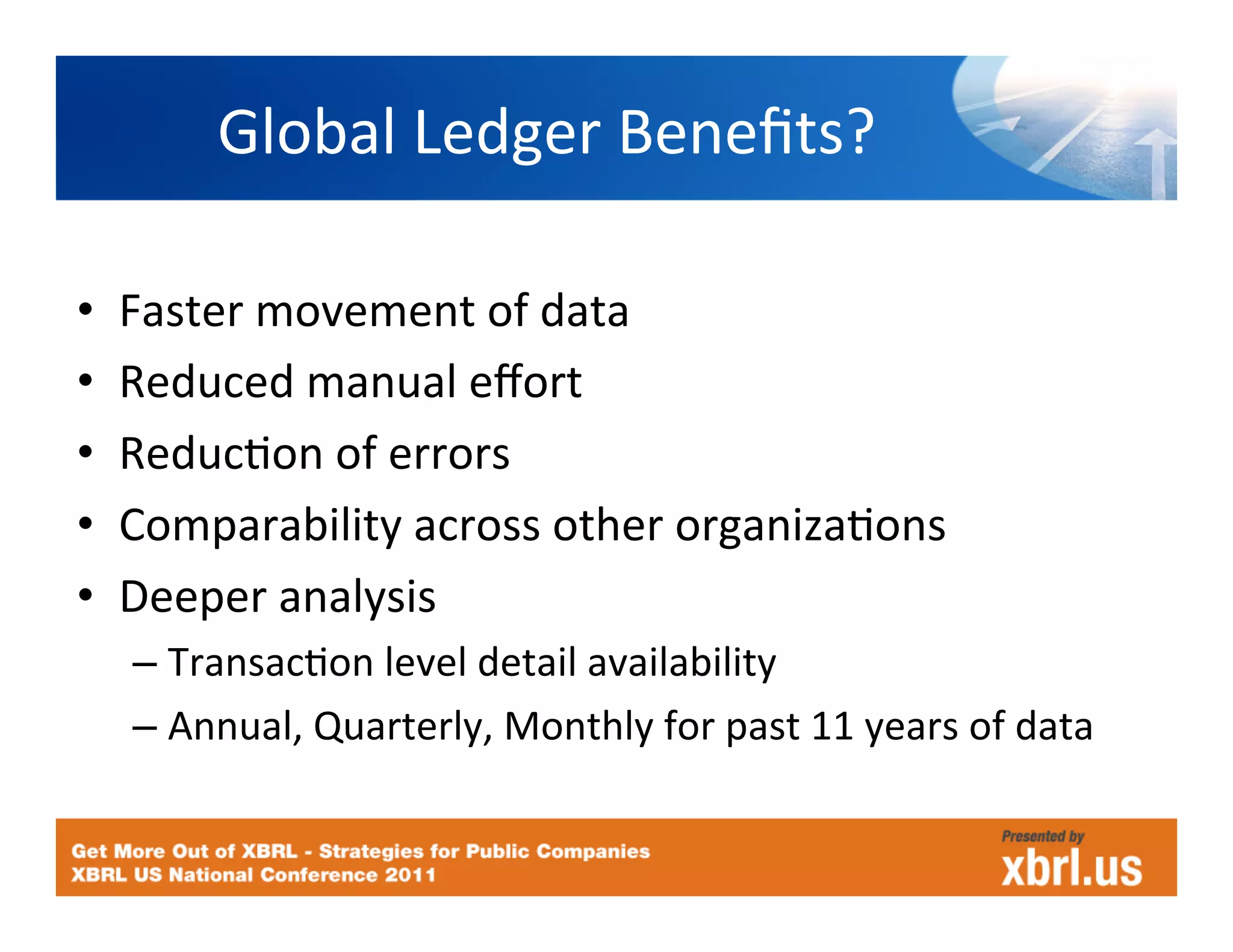Global	
  Ledger	
  Beneﬁts?	
  

•    Faster	
  movement	
  of	
  data	
  
•    Reduced	
  manual	
  eﬀort	
  
•    ReducHon	
  of	
  errors	
  
•    Comparability	
  across	
  other	
  organizaHons	
  
•    Deeper	
  analysis	
  
     –  TransacHon	
  level	
  detail	
  availability	
  
     –  Annual,	
  Quarterly,	
  Monthly	
  for	
  past	
  11	
  years	
  of	
  data	
  
 